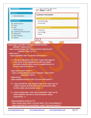 <apex:page controller="newOpportunityController"
tabStyle="Opportunity">
<apex:sectionHeader title="New Customer Opportunity"
subtitle="Step 1 of 3"/>
<apex:form >
<apex:pageBlock title="Customer Information">
<!-- This facet tag defines the "Next" button that appears
in the footer of the pageBlock. It calls the step2()
controller method, which returns a pageReference to
the next step of the wizard. -->
<apex:facet name="footer">
<apex:commandButton action="{!step2}" value="Next"
styleClass="btn"/>
</apex:facet>
<apex:pageBlockSection title="Account Information">
<!-- <apex:panelGrid> tags organize data in the same way as
a table. It places all child elements in successive cells,
in left-to-right, top-to-bottom order -->
<!-- <apex:outputLabel > and <apex:inputField > tags can be
bound together with the for and id attribute values,
respectively. -->
<apex:panelGrid columns="2">
<apex:outputLabel value="Account Name" for="accountName"/>
<apex:inputField id="accountName" value="{!account.name}"/>
www.bispsolutions.com

www.bisptrainigs.com

www.hyperionguru.com

Page 15

 