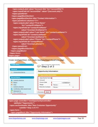 <apex:outputLabel value="Account Site" for="accountSite"/>
<apex:inputField id="accountSite" value="{!account.site}"/>
</apex:panelGrid>
</apex:pageBlockSection>
<apex:pageBlockSection title="Contact Information">
<apex:panelGrid columns="2">
<apex:outputLabel value="First Name"
for="contactFirstName"/>
<apex:inputField id="contactFirstName"
value="{!contact.firstName}"/>
<apex:outputLabel value="Last Name" for="contactLastName"/>
<apex:inputField id="contactLastName"
value="{!contact.lastName}"/>
<apex:outputLabel value="Phone" for="contactPhone"/>
<apex:inputField id="contactPhone"
value="{!contact.phone}"/>
</apex:panelGrid>
</apex:pageBlockSection>
</apex:pageBlock>
</apex:form>
</apex:page>
Create newOpptyStep1, then create newOpptyStep2 VisualForce page.

<apex:page controller="newOpportunityController"
tabStyle="Opportunity">
<apex:sectionHeader title="New Customer Opportunity"
subtitle="Step 2 of 3"/>
<apex:form >
<apex:pageBlock title="Opportunity Information">
www.bispsolutions.com

www.bisptrainigs.com

www.hyperionguru.com

Page 16

 