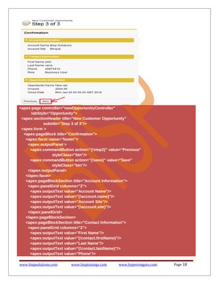 <apex:page controller="newOpportunityController"
tabStyle="Opportunity">
<apex:sectionHeader title="New Customer Opportunity"
subtitle="Step 3 of 3"/>
<apex:form >
<apex:pageBlock title="Confirmation">
<apex:facet name="footer">
<apex:outputPanel >
<apex:commandButton action="{!step2}" value="Previous"
styleClass="btn"/>
<apex:commandButton action="{!save}" value="Save"
styleClass="btn"/>
</apex:outputPanel>
</apex:facet>
<apex:pageBlockSection title="Account Information">
<apex:panelGrid columns="2">
<apex:outputText value="Account Name"/>
<apex:outputText value="{!account.name}"/>
<apex:outputText value="Account Site"/>
<apex:outputText value="{!account.site}"/>
</apex:panelGrid>
</apex:pageBlockSection>
<apex:pageBlockSection title="Contact Information">
<apex:panelGrid columns="2">
<apex:outputText value="First Name"/>
<apex:outputText value="{!contact.firstName}"/>
<apex:outputText value="Last Name"/>
<apex:outputText value="{!contact.lastName}"/>
<apex:outputText value="Phone"/>
www.bispsolutions.com

www.bisptrainigs.com

www.hyperionguru.com

Page 18

 