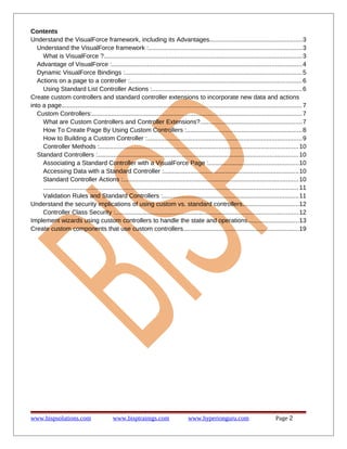Contents
Understand the VisualForce framework, including its Advantages.....................................................3
Understand the VisualForce framework :.......................................................................................3
What is VisualForce ?................................................................................................................. 3
Advantage of VisualForce :............................................................................................................4
Dynamic VisualForce Bindings :.....................................................................................................5
Actions on a page to a controller :..................................................................................................6
Using Standard List Controller Actions :.....................................................................................6
Create custom controllers and standard controller extensions to incorporate new data and actions
into a page......................................................................................................................................... 7
Custom Controllers:....................................................................................................................... 7
What are Custom Controllers and Controller Extensions?..........................................................7
How To Create Page By Using Custom Controllers :..................................................................8
How to Building a Custom Controller :........................................................................................9
Controller Methods :................................................................................................................. 10
Standard Controllers :.................................................................................................................. 10
Associating a Standard Controller with a VisualForce Page :...................................................10
Accessing Data with a Standard Controller :.............................................................................10
Standard Controller Actions :....................................................................................................10
................................................................................................................................................. 11
Validation Rules and Standard Controllers :.............................................................................11
Understand the security implications of using custom vs. standard controllers................................12
Controller Class Security :........................................................................................................ 12
Implement wizards using custom controllers to handle the state and operations.............................13
Create custom components that use custom controllers..................................................................19

www.bispsolutions.com

www.bisptrainigs.com

www.hyperionguru.com

Page 2

 