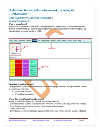 Understand the VisualForce framework, including its
Advantages
Understand the VisualForce framework :
What is VisualForce ?
What is VisualForce?
VisualForce is a framework that allows developers to build sophisticated, custom user interfaces
that can be hosted natively on the Force.com platform. The VisualForce framework includes a tagbased markup language, similar to HTML.

What is a VisualForce Page ?
Developers can use VisualForce to create a VisualForce page definition. A page definition consists
of two primary elements:
• VisualForce markup
• A VisualForce controller
Where Can VisualForce Pages Be Used ?
Similar to s-controls, developers can use VisualForce pages to:
• Override standard buttons, such as the New button for accounts, or the Save button for contacts
• Override tab overview pages, such as the Accounts tab home page
• Define custom tabs
• Embed components in detail page layouts, similar to the way inline s-controls can be embedded

www.bispsolutions.com

www.bisptrainigs.com

www.hyperionguru.com

Page 3

 