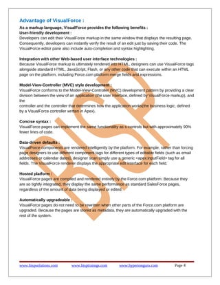Advantage of VisualForce :
As a markup language, VisualForce provides the following benefits :
User-friendly development :
Developers can edit their VisualForce markup in the same window that displays the resulting page.
Consequently, developers can instantly verify the result of an edit just by saving their code. The
VisualForce editor pane also include auto-completion and syntax highlighting.
Integration with other Web-based user interface technologies :
Because VisualForce markup is ultimately rendered into HTML, designers can use VisualForce tags
alongside standard HTML, JavaScript, Flash, or any other code that can execute within an HTML
page on the platform, including Force.com platform merge fields and expressions.
Model-View-Controller (MVC) style development :
VisualForce conforms to the Model-View-Controller (MVC) development pattern by providing a clear
division between the view of an application (the user interface, defined by VisualForce markup), and
the
controller and the controller that determines how the application works(the business logic, defined
by a VisualForce controller written in Apex).
Concise syntax :
VisualForce pages can implement the same functionality as s-controls but with approximately 90%
fewer lines of code.
Data-driven defaults :
VisualForce components are rendered intelligently by the platform. For example, rather than forcing
page designers to use different component tags for different types of editable fields (such as email
addresses or calendar dates), designer scan simply use a generic <apex:inputField> tag for all
fields. The VisualForce renderer displays the appropriate edit interface for each field.
Hosted platform :
VisualForce pages are compiled and rendered entirely by the Force.com platform. Because they
are so tightly integrated, they display the same performance as standard SalesForce pages,
regardless of the amount of data being displayed or edited.
Automatically upgradeable :
VisualForce pages do not need to be rewritten when other parts of the Force.com platform are
upgraded. Because the pages are stored as metadata, they are automatically upgraded with the
rest of the system.

www.bispsolutions.com

www.bisptrainigs.com

www.hyperionguru.com

Page 4

 