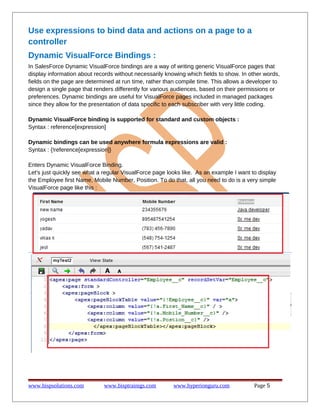 Use expressions to bind data and actions on a page to a
controller
Dynamic VisualForce Bindings :
In SalesForce Dynamic VisualForce bindings are a way of writing generic VisualForce pages that
display information about records without necessarily knowing which fields to show. In other words,
fields on the page are determined at run time, rather than compile time. This allows a developer to
design a single page that renders differently for various audiences, based on their permissions or
preferences. Dynamic bindings are useful for VisualForce pages included in managed packages
since they allow for the presentation of data specific to each subscriber with very little coding.
Dynamic VisualForce binding is supported for standard and custom objects :
Syntax : reference[expression]
Dynamic bindings can be used anywhere formula expressions are valid :
Syntax : {!reference[expression]}
Enters Dynamic VisualForce Binding.
Let's just quickly see what a regular VisualForce page looks like. As an example I want to display
the Employee first Name, Mobile Number, Position. To do that, all you need to do is a very simple
VisualForce page like this :

www.bispsolutions.com

www.bisptrainigs.com

www.hyperionguru.com

Page 5

 