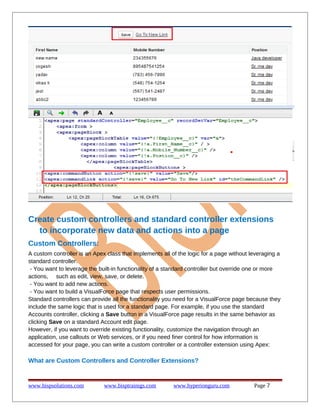 Create custom controllers and standard controller extensions
to incorporate new data and actions into a page
Custom Controllers:
A custom controller is an Apex class that implements all of the logic for a page without leveraging a
standard controller.
- You want to leverage the built-in functionality of a standard controller but override one or more
actions, such as edit, view, save, or delete.
- You want to add new actions.
- You want to build a VisualForce page that respects user permissions.
Standard controllers can provide all the functionality you need for a VisualForce page because they
include the same logic that is used for a standard page. For example, if you use the standard
Accounts controller, clicking a Save button in a VisualForce page results in the same behavior as
clicking Save on a standard Account edit page.
However, if you want to override existing functionality, customize the navigation through an
application, use callouts or Web services, or if you need finer control for how information is
accessed for your page, you can write a custom controller or a controller extension using Apex:

What are Custom Controllers and Controller Extensions?

www.bispsolutions.com

www.bisptrainigs.com

www.hyperionguru.com

Page 7

 