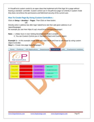 In VisualForce custom control is an apex class that implement all of the logic for a page without
leaving a standard controller. Custom control use in VisualForce page run entirely in system mode
they does not enforce the permissions and field-level security of the current user.

How To Create Page By Using Custom Controllers :
Click on Setup > develop > Pages Then Click on New button.
OR
Directly write in address bar after login SalesForce site then add given address in url
/apex/Newpage1
for example you see here https://c.ap1.visual.force.com/apex/Newpage1
Note :- 1.Make Sure in User Setting Development Mode is enable.
2. You can Custom Control you in Standard Object and Custom object.
Example 1:- In this example create table with style sheet and how to call image by using custom
object Controller.
Step 1 :- Create new page /apex/Newpage1

www.bispsolutions.com

www.bisptrainigs.com

www.hyperionguru.com

Page 8

 