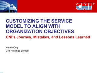 CUSTOMIZING THE SERVICE MODEL TO ALIGN WITH ORGANIZATION OBJECTIVES CNI’s Journey, Mistakes, and Lessons Learned Kenny Ong CNI Holdings Berhad 