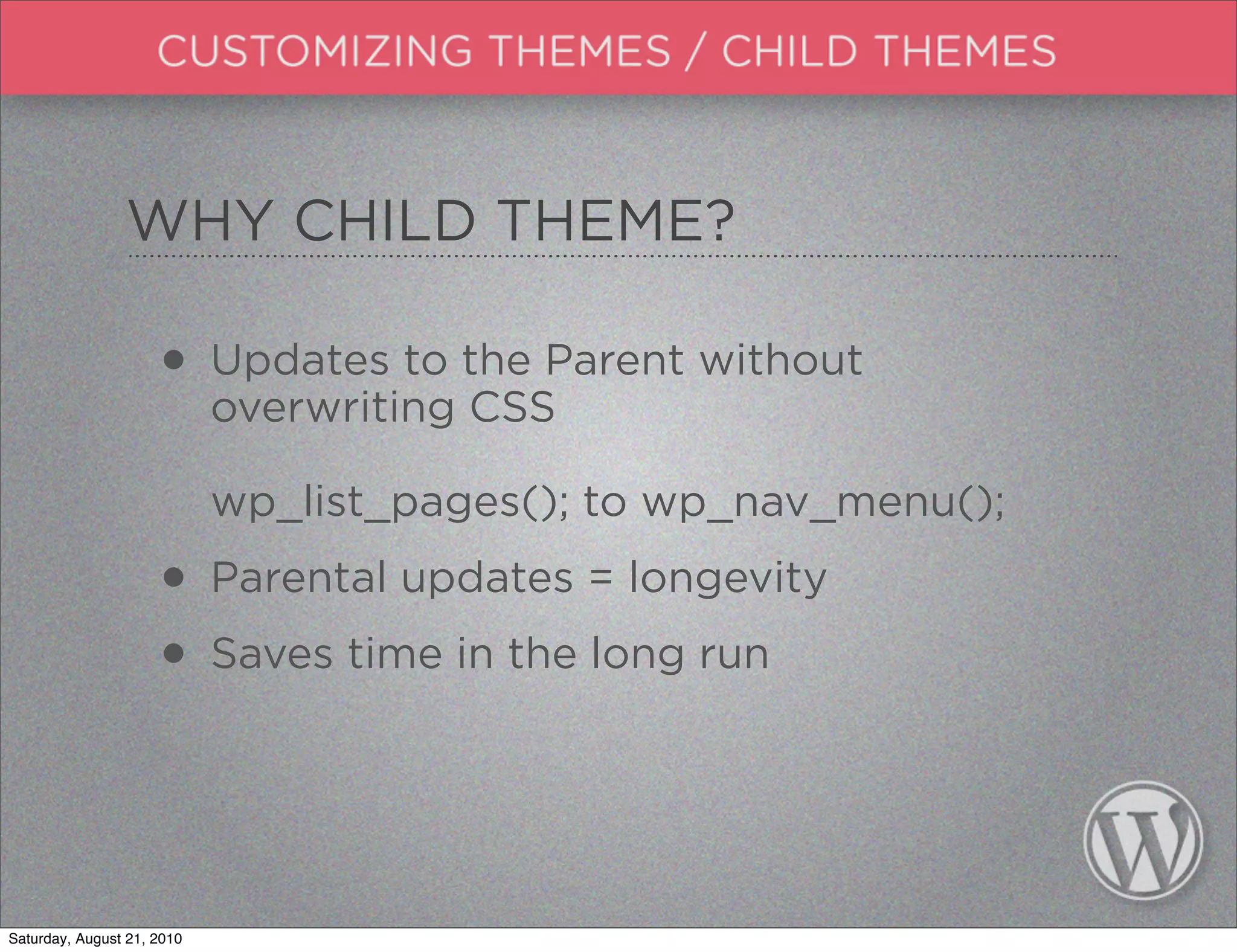 WHY CHILD THEME?

                     • Updates to the Parent without
                       overwriting CSS

                            wp_list_pages(); to wp_nav_menu();

                     • Parental updates = longevity
                     • Saves time in the long run


Saturday, August 21, 2010
 
