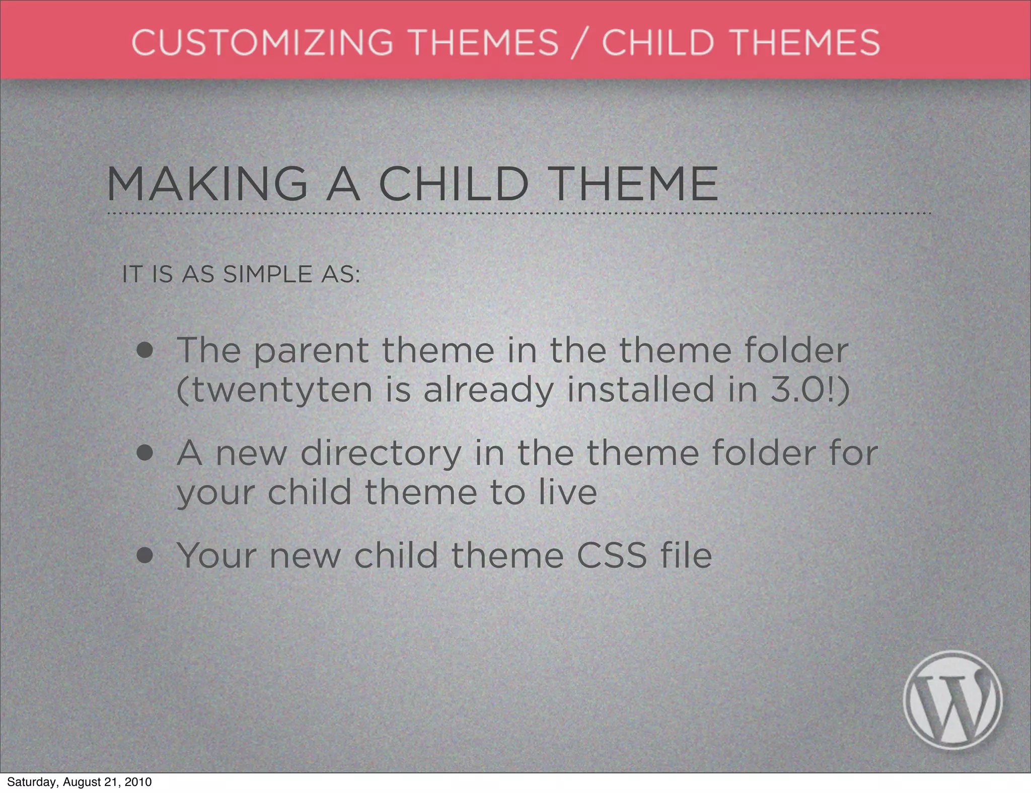 MAKING A CHILD THEME
                   IT IS AS SIMPLE AS:


                     • The parent theme in the themein 3.0!)
                       (twentyten is already installed
                                                       folder


                     • A new directory in the theme folder for
                       your child theme to live

                     • Your new child theme CSS file


Saturday, August 21, 2010
 