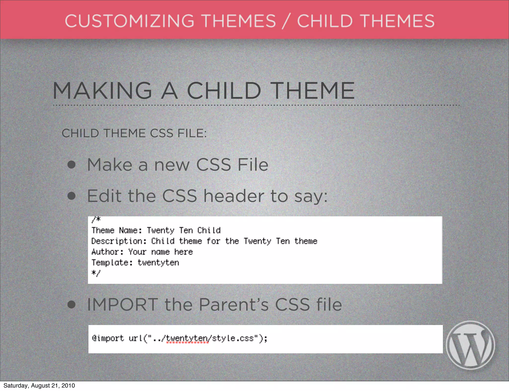 MAKING A CHILD THEME
                    CHILD THEME CSS FILE:


                     • Make a new CSS File
                     • Edit the CSS header to say:


                     • IMPORT the Parent’s CSS file

Saturday, August 21, 2010
 