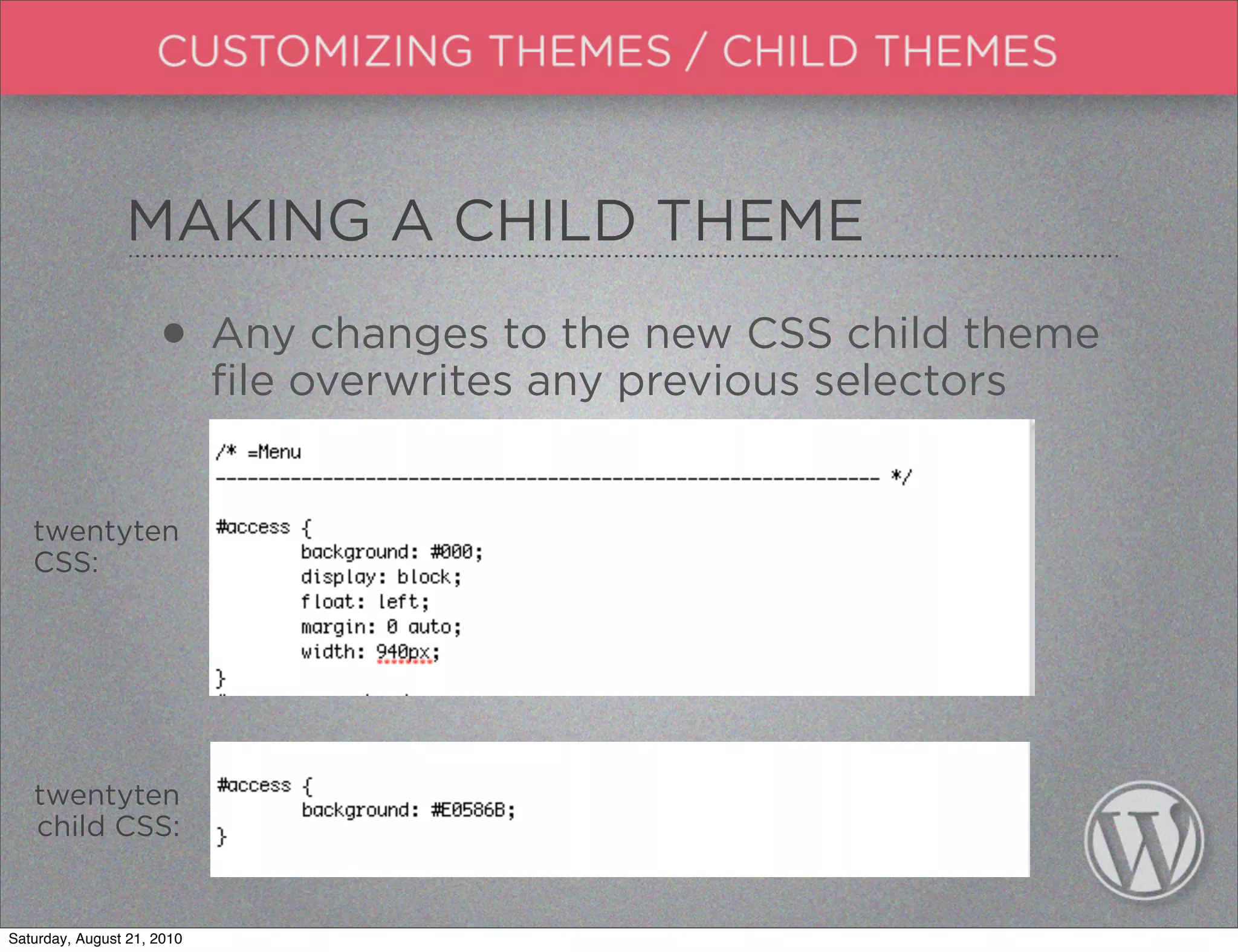 MAKING A CHILD THEME

                     • Anyoverwritesto theprevious selectors
                       file
                            changes
                                     any
                                           new CSS child theme



   twentyten
   CSS:




   twentyten
   child CSS:


Saturday, August 21, 2010
 