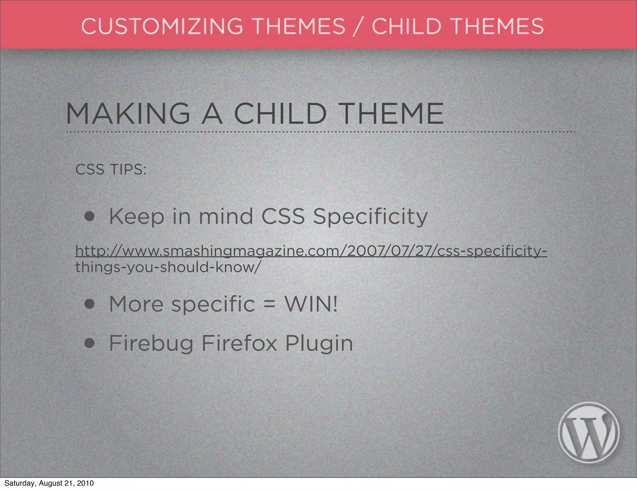 MAKING A CHILD THEME
                   CSS TIPS:


                     • Keep in mind CSS Specificity
                   http://www.smashingmagazine.com/2007/07/27/css-specificity-
                   things-you-should-know/


                     • More specific = WIN!
                     • Firebug Firefox Plugin


Saturday, August 21, 2010
 