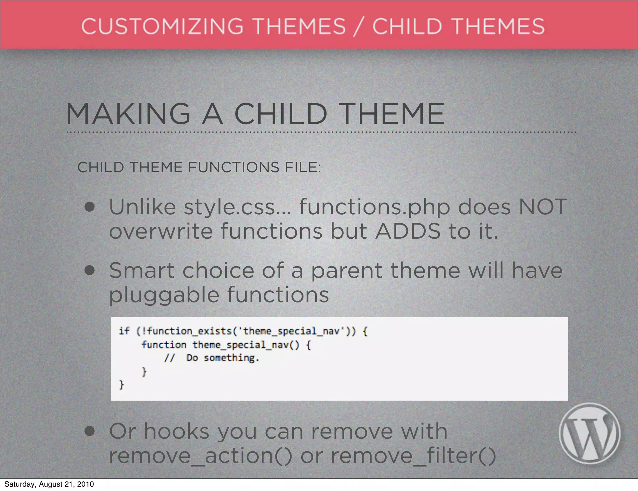 MAKING A CHILD THEME
                    CHILD THEME FUNCTIONS FILE:


                     • Unlike style.css... functions.phpto it. NOT
                       overwrite functions but ADDS
                                                         does


                     • Smart choice of a parent theme will have
                       pluggable functions




                     • Or hooks you canor remove_filter()
                       remove_action()
                                        remove with

Saturday, August 21, 2010
 