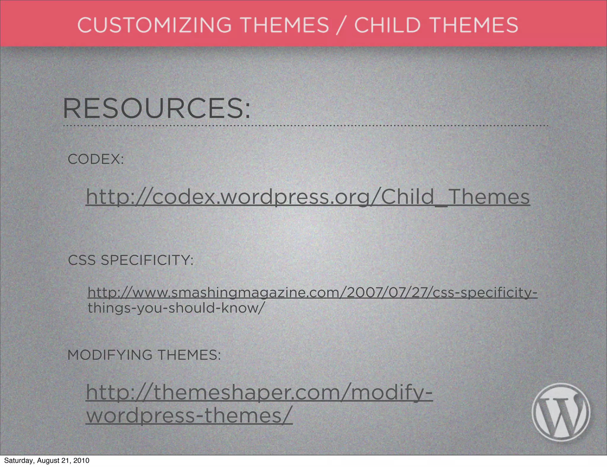 RESOURCES:
                  CODEX:

                       http://codex.wordpress.org/Child_Themes

                  CSS SPECIFICITY:

                        http://www.smashingmagazine.com/2007/07/27/css-specificity-
                        things-you-should-know/


                  MODIFYING THEMES:

                       http://themeshaper.com/modify-
                       wordpress-themes/
Saturday, August 21, 2010
 