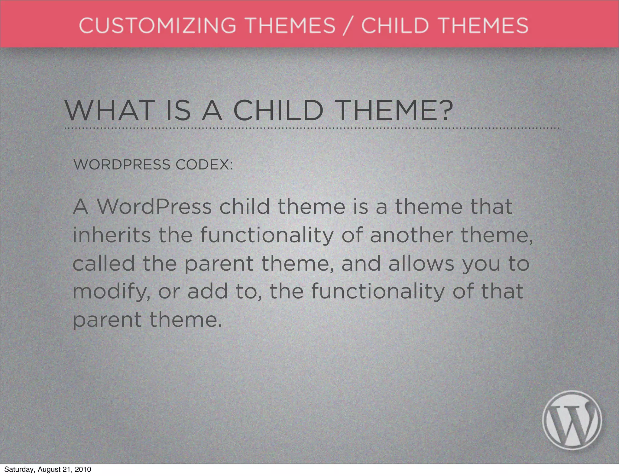 WHAT IS A CHILD THEME?
                   WORDPRESS CODEX:


                   A WordPress child theme is a theme that
                   inherits the functionality of another theme,
                   called the parent theme, and allows you to
                   modify, or add to, the functionality of that
                   parent theme.




Saturday, August 21, 2010
 