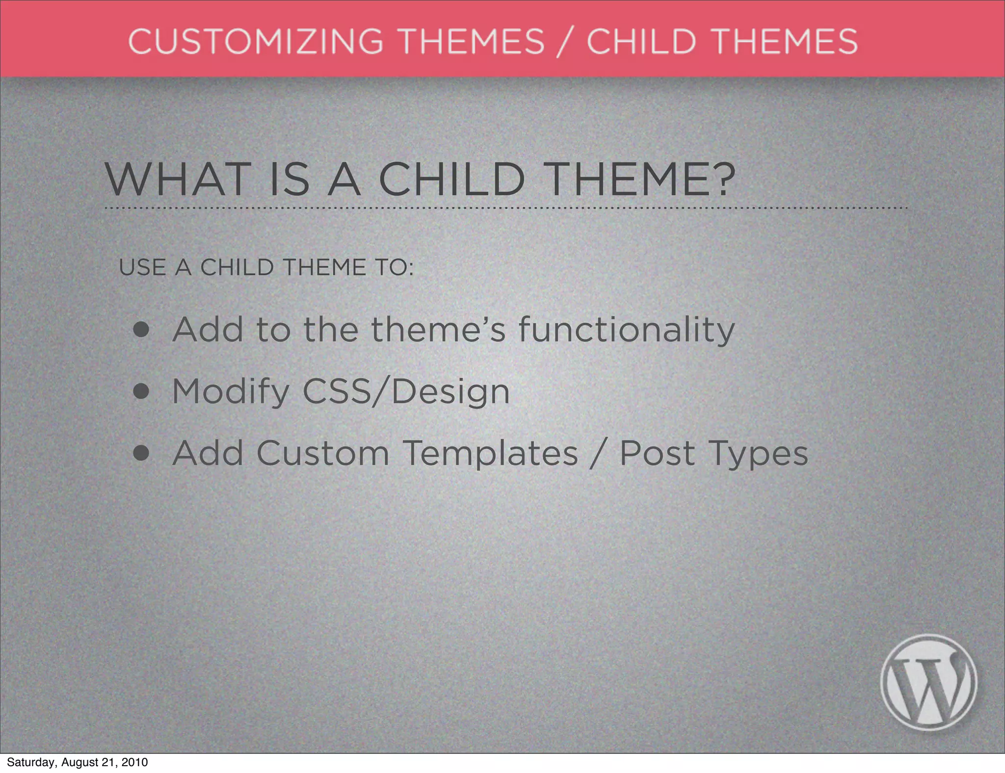 WHAT IS A CHILD THEME?
                   USE A CHILD THEME TO:


                     • Add to the theme’s functionality
                     • Modify CSS/Design
                     • Add Custom Templates / Post Types



Saturday, August 21, 2010
 