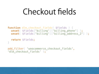 Checkout ﬁelds
function dlm_checkout_fields( $fields ) { 
unset( $fields['billing']['billing_phone'] ); 
unset( $fields['billing']['billing_address_2'] ); 
 
return $fields; 
} 
 
add_filter( 'woocommerce_checkout_fields',
‘dlm_checkout_fields’ );
 