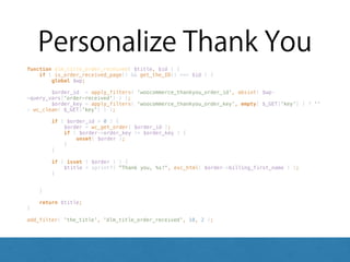 Personalize Thank You
function dlm_title_order_received( $title, $id ) { 
if ( is_order_received_page() && get_the_ID() === $id ) { 
global $wp; 
 
$order_id = apply_filters( 'woocommerce_thankyou_order_id', absint( $wp-
>query_vars['order-received'] ) ); 
$order_key = apply_filters( 'woocommerce_thankyou_order_key', empty( $_GET['key'] ) ? ''
: wc_clean( $_GET['key'] ) ); 
 
if ( $order_id > 0 ) { 
$order = wc_get_order( $order_id ); 
if ( $order->order_key != $order_key ) { 
unset( $order ); 
} 
} 
 
if ( isset ( $order ) ) { 
$title = sprintf( "Thank you, %s!", esc_html( $order->billing_first_name ) ); 
} 
 
 
} 
 
return $title; 
} 
 
add_filter( 'the_title', 'dlm_title_order_received', 10, 2 );
 