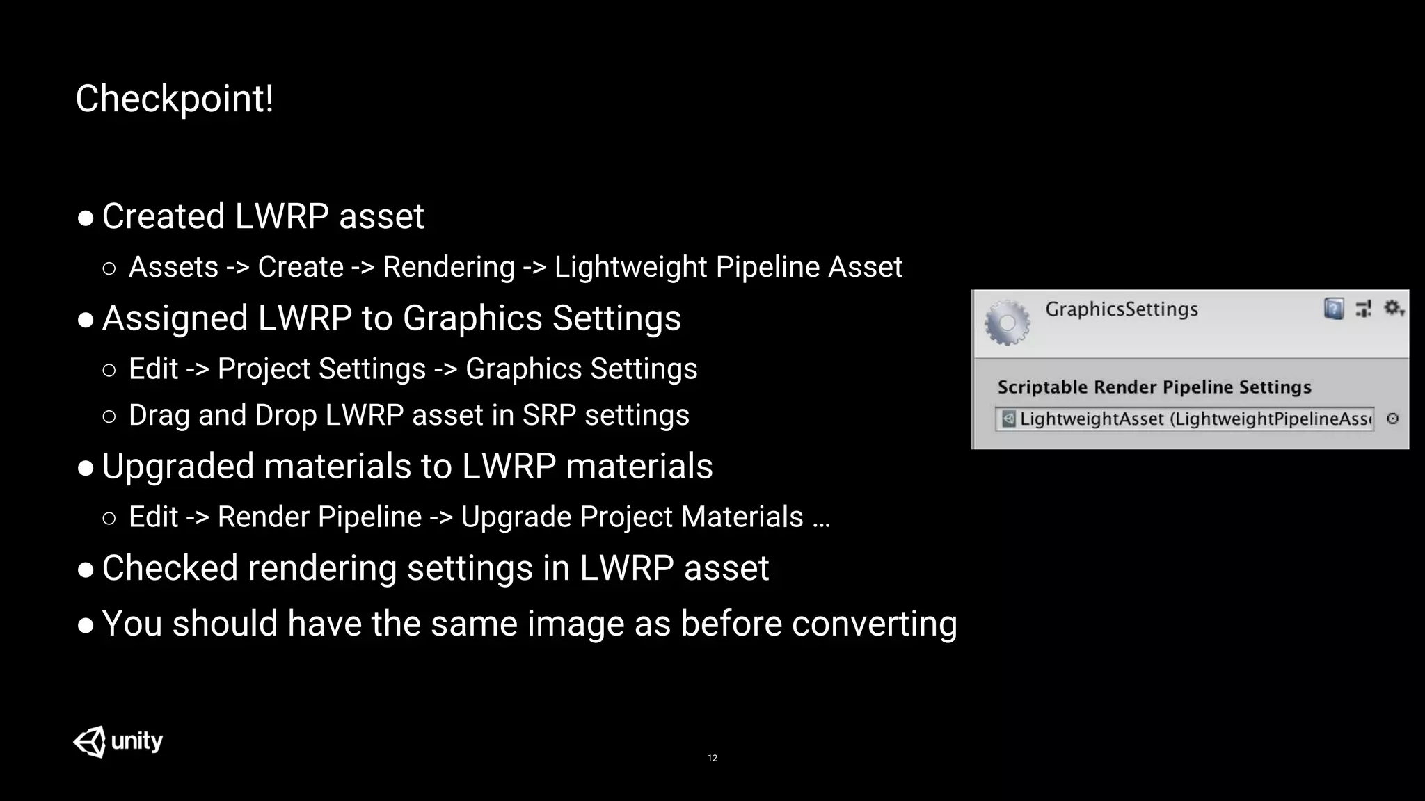 12
Checkpoint!
●Created LWRP asset
○ Assets -> Create -> Rendering -> Lightweight Pipeline Asset
●Assigned LWRP to Graphics Settings
○ Edit -> Project Settings -> Graphics Settings
○ Drag and Drop LWRP asset in SRP settings
●Upgraded materials to LWRP materials
○ Edit -> Render Pipeline -> Upgrade Project Materials …
●Checked rendering settings in LWRP asset
●You should have the same image as before converting
 