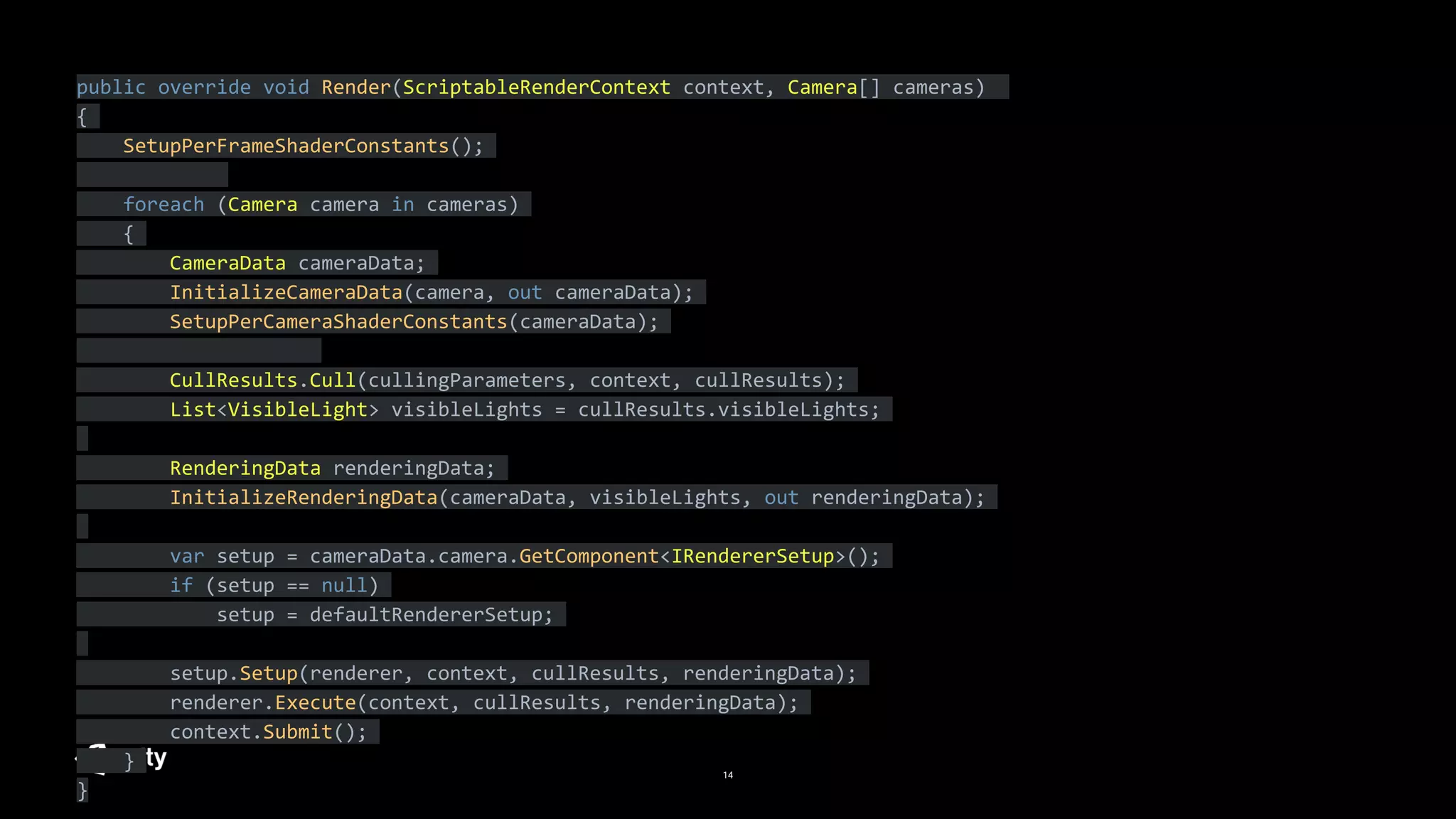 14
public override void Render(ScriptableRenderContext context, Camera[] cameras)
{
SetupPerFrameShaderConstants();
foreach (Camera camera in cameras)
{
CameraData cameraData;
InitializeCameraData(camera, out cameraData);
SetupPerCameraShaderConstants(cameraData);
CullResults.Cull(cullingParameters, context, cullResults);
List<VisibleLight> visibleLights = cullResults.visibleLights;
RenderingData renderingData;
InitializeRenderingData(cameraData, visibleLights, out renderingData);
var setup = cameraData.camera.GetComponent<IRendererSetup>();
if (setup == null)
setup = defaultRendererSetup;
setup.Setup(renderer, context, cullResults, renderingData);
renderer.Execute(context, cullResults, renderingData);
context.Submit();
}
}
 