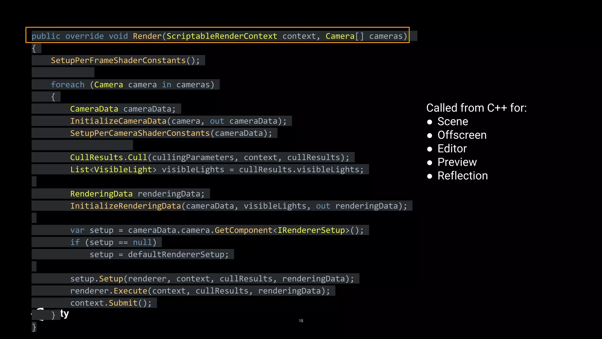15
public override void Render(ScriptableRenderContext context, Camera[] cameras)
{
SetupPerFrameShaderConstants();
foreach (Camera camera in cameras)
{
CameraData cameraData;
InitializeCameraData(camera, out cameraData);
SetupPerCameraShaderConstants(cameraData);
CullResults.Cull(cullingParameters, context, cullResults);
List<VisibleLight> visibleLights = cullResults.visibleLights;
RenderingData renderingData;
InitializeRenderingData(cameraData, visibleLights, out renderingData);
var setup = cameraData.camera.GetComponent<IRendererSetup>();
if (setup == null)
setup = defaultRendererSetup;
setup.Setup(renderer, context, cullResults, renderingData);
renderer.Execute(context, cullResults, renderingData);
context.Submit();
}
}
Called from C++ for:
● Scene
● Offscreen
● Editor
● Preview
● Reflection
 