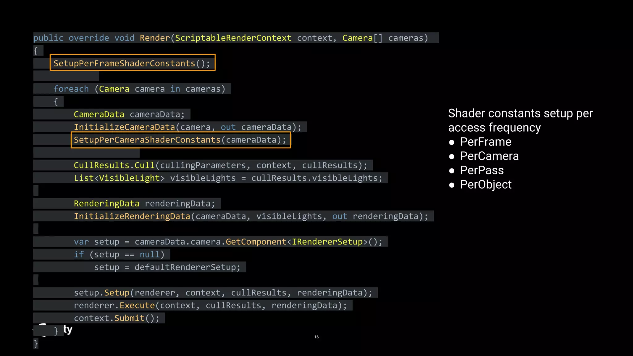 16
public override void Render(ScriptableRenderContext context, Camera[] cameras)
{
SetupPerFrameShaderConstants();
foreach (Camera camera in cameras)
{
CameraData cameraData;
InitializeCameraData(camera, out cameraData);
SetupPerCameraShaderConstants(cameraData);
CullResults.Cull(cullingParameters, context, cullResults);
List<VisibleLight> visibleLights = cullResults.visibleLights;
RenderingData renderingData;
InitializeRenderingData(cameraData, visibleLights, out renderingData);
var setup = cameraData.camera.GetComponent<IRendererSetup>();
if (setup == null)
setup = defaultRendererSetup;
setup.Setup(renderer, context, cullResults, renderingData);
renderer.Execute(context, cullResults, renderingData);
context.Submit();
}
}
Shader constants setup per
access frequency
● PerFrame
● PerCamera
● PerPass
● PerObject
 