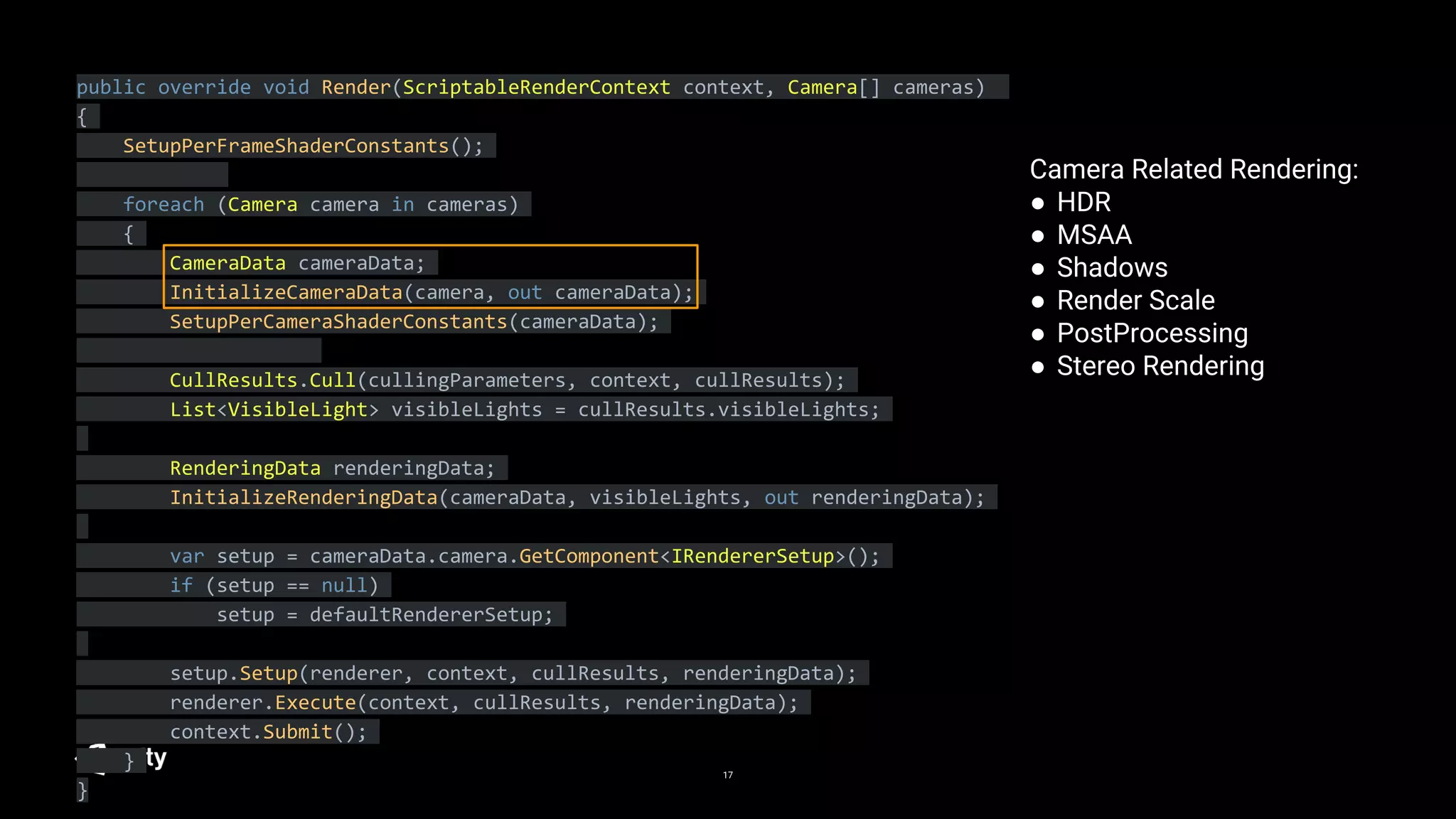 17
public override void Render(ScriptableRenderContext context, Camera[] cameras)
{
SetupPerFrameShaderConstants();
foreach (Camera camera in cameras)
{
CameraData cameraData;
InitializeCameraData(camera, out cameraData);
SetupPerCameraShaderConstants(cameraData);
CullResults.Cull(cullingParameters, context, cullResults);
List<VisibleLight> visibleLights = cullResults.visibleLights;
RenderingData renderingData;
InitializeRenderingData(cameraData, visibleLights, out renderingData);
var setup = cameraData.camera.GetComponent<IRendererSetup>();
if (setup == null)
setup = defaultRendererSetup;
setup.Setup(renderer, context, cullResults, renderingData);
renderer.Execute(context, cullResults, renderingData);
context.Submit();
}
}
Camera Related Rendering:
● HDR
● MSAA
● Shadows
● Render Scale
● PostProcessing
● Stereo Rendering
 