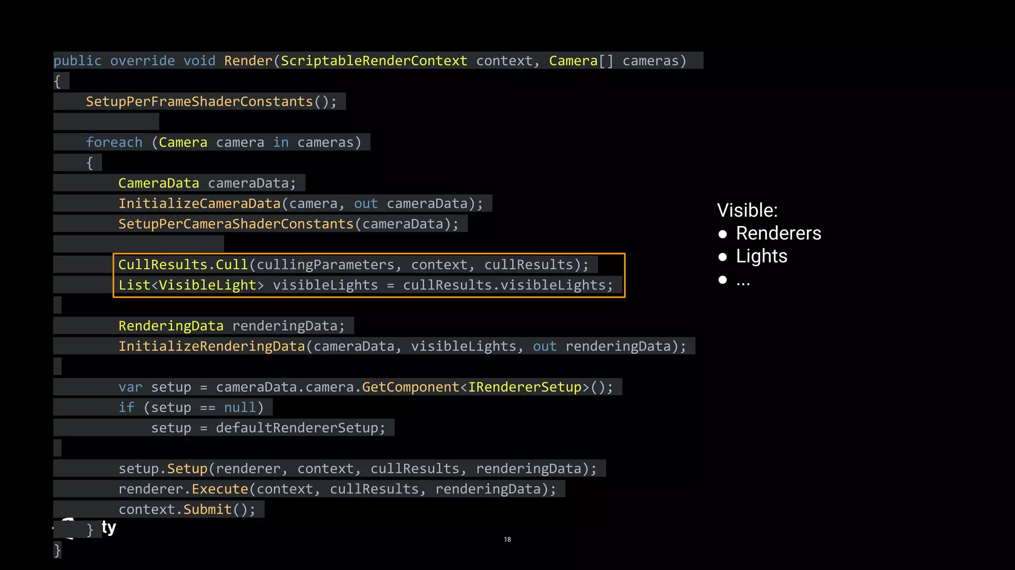 18
public override void Render(ScriptableRenderContext context, Camera[] cameras)
{
SetupPerFrameShaderConstants();
foreach (Camera camera in cameras)
{
CameraData cameraData;
InitializeCameraData(camera, out cameraData);
SetupPerCameraShaderConstants(cameraData);
CullResults.Cull(cullingParameters, context, cullResults);
List<VisibleLight> visibleLights = cullResults.visibleLights;
RenderingData renderingData;
InitializeRenderingData(cameraData, visibleLights, out renderingData);
var setup = cameraData.camera.GetComponent<IRendererSetup>();
if (setup == null)
setup = defaultRendererSetup;
setup.Setup(renderer, context, cullResults, renderingData);
renderer.Execute(context, cullResults, renderingData);
context.Submit();
}
}
Visible:
● Renderers
● Lights
● ...
 