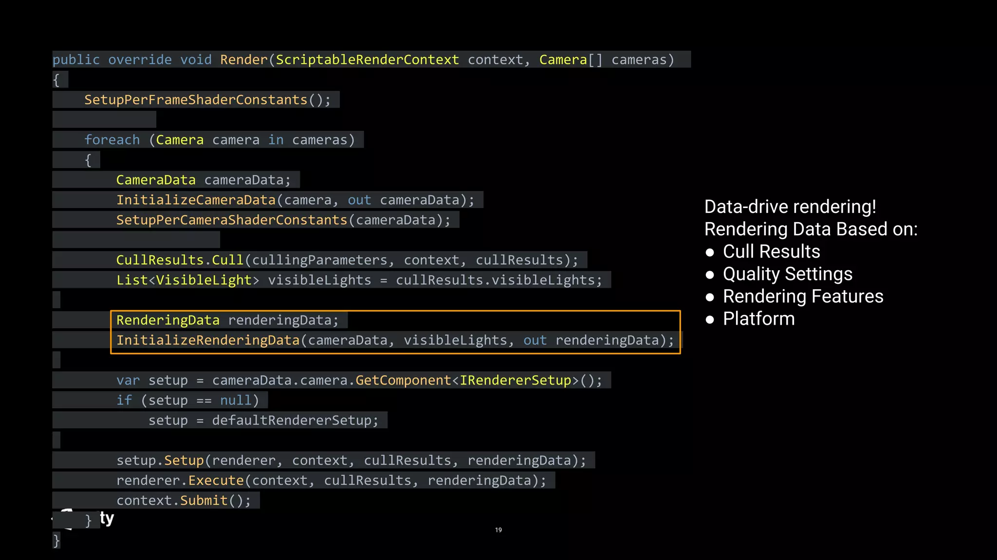 19
public override void Render(ScriptableRenderContext context, Camera[] cameras)
{
SetupPerFrameShaderConstants();
foreach (Camera camera in cameras)
{
CameraData cameraData;
InitializeCameraData(camera, out cameraData);
SetupPerCameraShaderConstants(cameraData);
CullResults.Cull(cullingParameters, context, cullResults);
List<VisibleLight> visibleLights = cullResults.visibleLights;
RenderingData renderingData;
InitializeRenderingData(cameraData, visibleLights, out renderingData);
var setup = cameraData.camera.GetComponent<IRendererSetup>();
if (setup == null)
setup = defaultRendererSetup;
setup.Setup(renderer, context, cullResults, renderingData);
renderer.Execute(context, cullResults, renderingData);
context.Submit();
}
}
Data-drive rendering!
Rendering Data Based on:
● Cull Results
● Quality Settings
● Rendering Features
● Platform
 