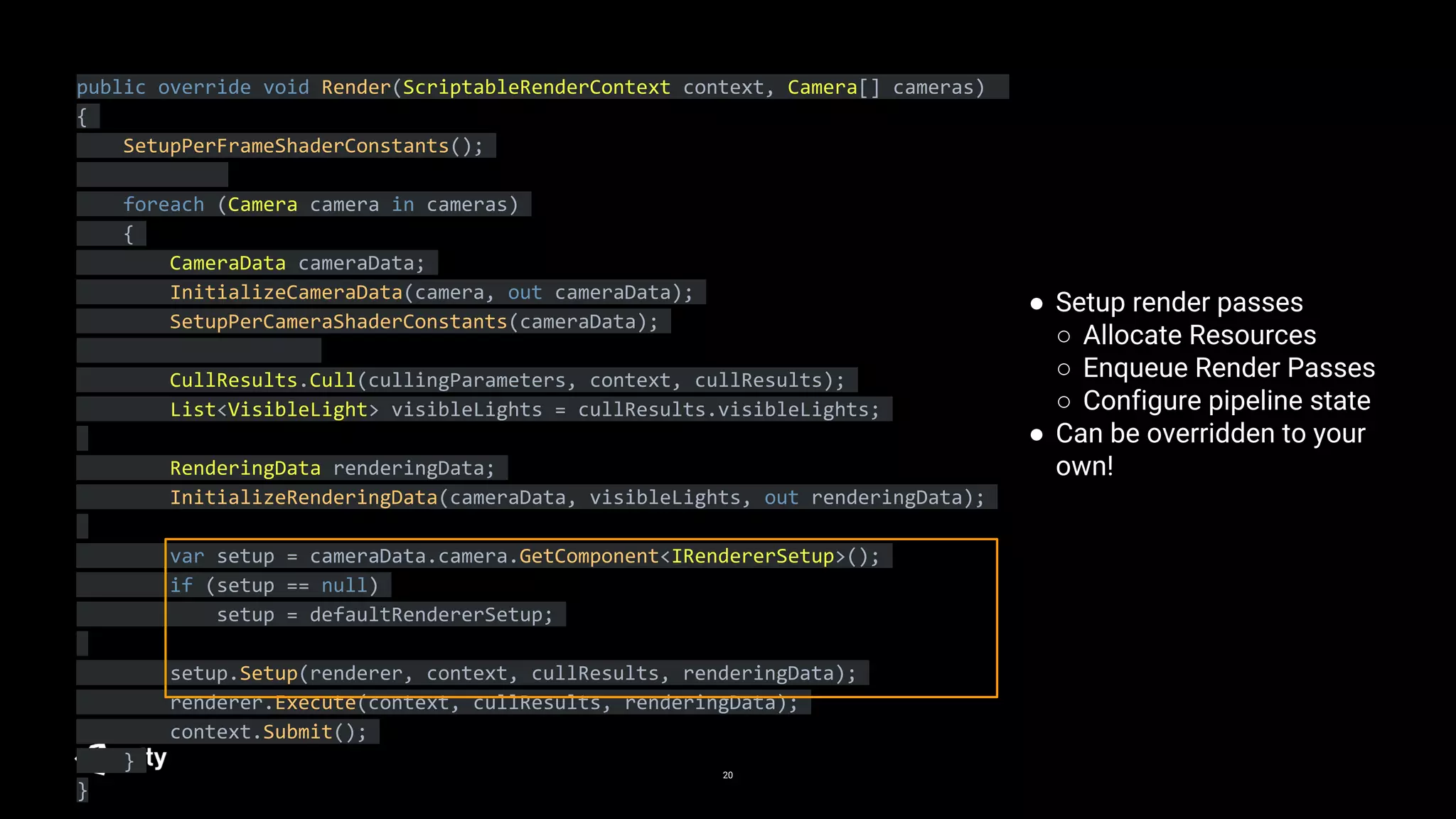 20
public override void Render(ScriptableRenderContext context, Camera[] cameras)
{
SetupPerFrameShaderConstants();
foreach (Camera camera in cameras)
{
CameraData cameraData;
InitializeCameraData(camera, out cameraData);
SetupPerCameraShaderConstants(cameraData);
CullResults.Cull(cullingParameters, context, cullResults);
List<VisibleLight> visibleLights = cullResults.visibleLights;
RenderingData renderingData;
InitializeRenderingData(cameraData, visibleLights, out renderingData);
var setup = cameraData.camera.GetComponent<IRendererSetup>();
if (setup == null)
setup = defaultRendererSetup;
setup.Setup(renderer, context, cullResults, renderingData);
renderer.Execute(context, cullResults, renderingData);
context.Submit();
}
}
● Setup render passes
○ Allocate Resources
○ Enqueue Render Passes
○ Configure pipeline state
● Can be overridden to your
own!
 