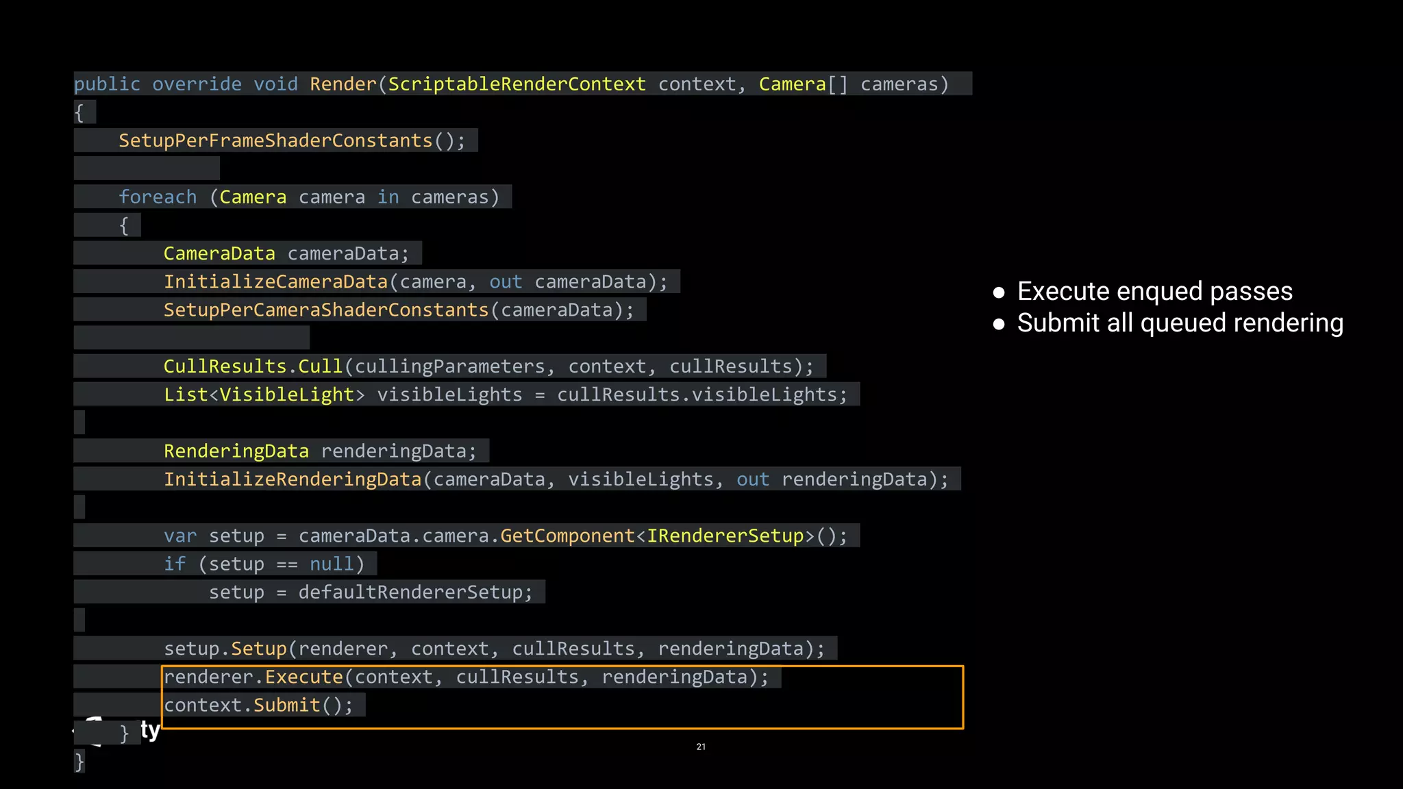 21
public override void Render(ScriptableRenderContext context, Camera[] cameras)
{
SetupPerFrameShaderConstants();
foreach (Camera camera in cameras)
{
CameraData cameraData;
InitializeCameraData(camera, out cameraData);
SetupPerCameraShaderConstants(cameraData);
CullResults.Cull(cullingParameters, context, cullResults);
List<VisibleLight> visibleLights = cullResults.visibleLights;
RenderingData renderingData;
InitializeRenderingData(cameraData, visibleLights, out renderingData);
var setup = cameraData.camera.GetComponent<IRendererSetup>();
if (setup == null)
setup = defaultRendererSetup;
setup.Setup(renderer, context, cullResults, renderingData);
renderer.Execute(context, cullResults, renderingData);
context.Submit();
}
}
● Execute enqued passes
● Submit all queued rendering
 