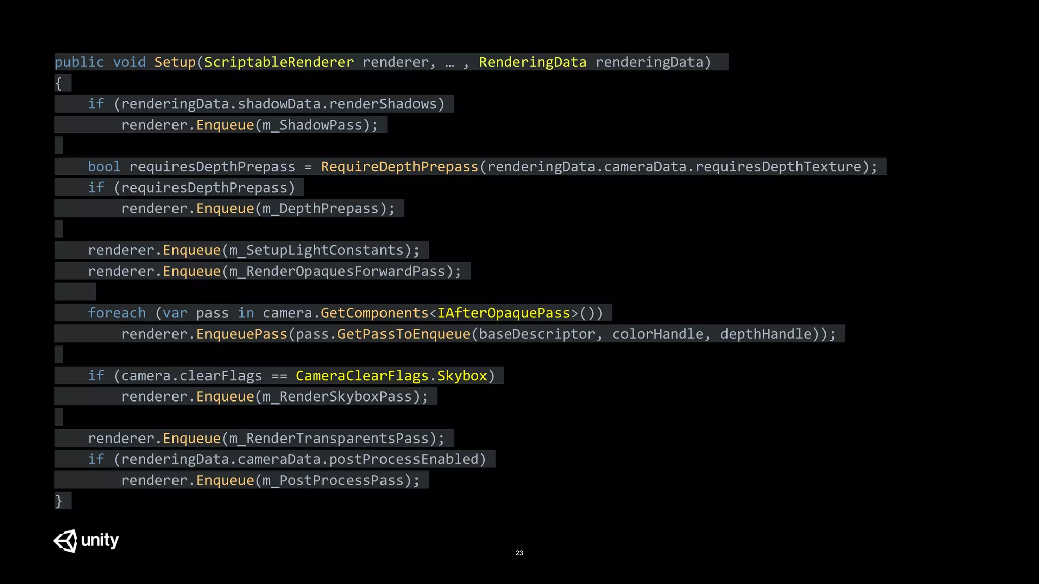 23
public void Setup(ScriptableRenderer renderer, … , RenderingData renderingData)
{
if (renderingData.shadowData.renderShadows)
renderer.Enqueue(m_ShadowPass);
bool requiresDepthPrepass = RequireDepthPrepass(renderingData.cameraData.requiresDepthTexture);
if (requiresDepthPrepass)
renderer.Enqueue(m_DepthPrepass);
renderer.Enqueue(m_SetupLightConstants);
renderer.Enqueue(m_RenderOpaquesForwardPass);
foreach (var pass in camera.GetComponents<IAfterOpaquePass>())
renderer.EnqueuePass(pass.GetPassToEnqueue(baseDescriptor, colorHandle, depthHandle));
if (camera.clearFlags == CameraClearFlags.Skybox)
renderer.Enqueue(m_RenderSkyboxPass);
renderer.Enqueue(m_RenderTransparentsPass);
if (renderingData.cameraData.postProcessEnabled)
renderer.Enqueue(m_PostProcessPass);
}
 