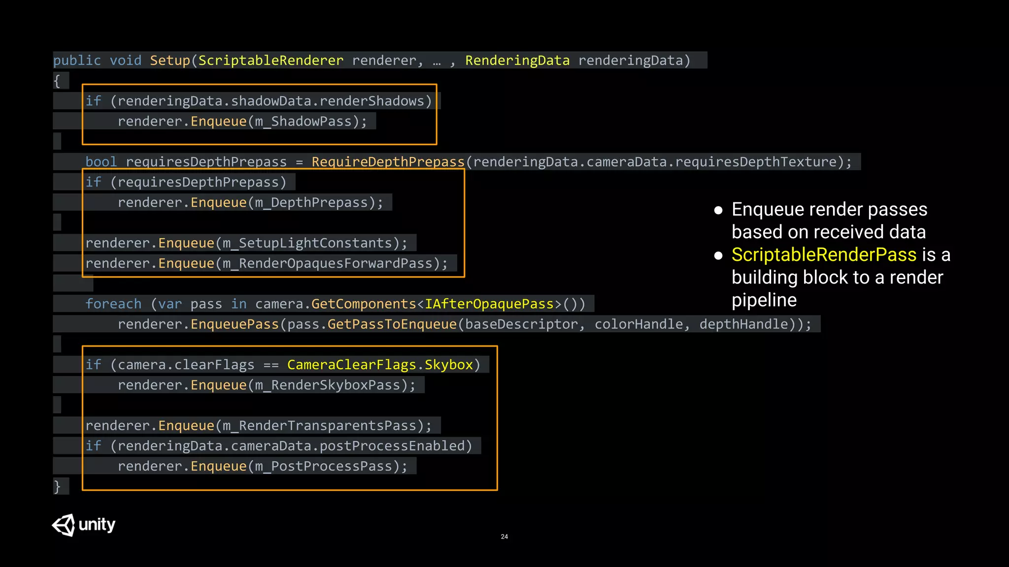 24
public void Setup(ScriptableRenderer renderer, … , RenderingData renderingData)
{
if (renderingData.shadowData.renderShadows)
renderer.Enqueue(m_ShadowPass);
bool requiresDepthPrepass = RequireDepthPrepass(renderingData.cameraData.requiresDepthTexture);
if (requiresDepthPrepass)
renderer.Enqueue(m_DepthPrepass);
renderer.Enqueue(m_SetupLightConstants);
renderer.Enqueue(m_RenderOpaquesForwardPass);
foreach (var pass in camera.GetComponents<IAfterOpaquePass>())
renderer.EnqueuePass(pass.GetPassToEnqueue(baseDescriptor, colorHandle, depthHandle));
if (camera.clearFlags == CameraClearFlags.Skybox)
renderer.Enqueue(m_RenderSkyboxPass);
renderer.Enqueue(m_RenderTransparentsPass);
if (renderingData.cameraData.postProcessEnabled)
renderer.Enqueue(m_PostProcessPass);
}
● Enqueue render passes
based on received data
● ScriptableRenderPass is a
building block to a render
pipeline
 