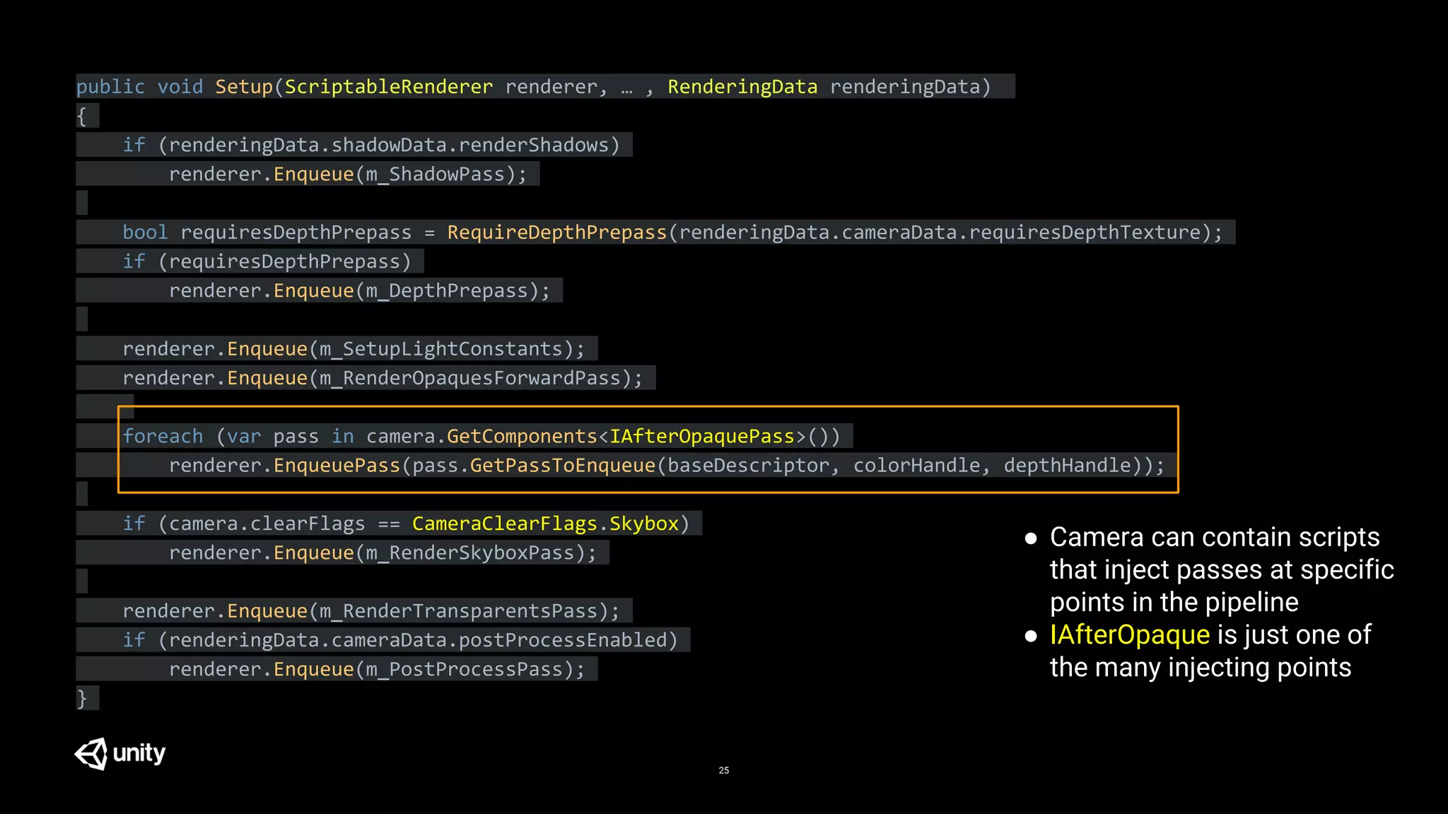 25
public void Setup(ScriptableRenderer renderer, … , RenderingData renderingData)
{
if (renderingData.shadowData.renderShadows)
renderer.Enqueue(m_ShadowPass);
bool requiresDepthPrepass = RequireDepthPrepass(renderingData.cameraData.requiresDepthTexture);
if (requiresDepthPrepass)
renderer.Enqueue(m_DepthPrepass);
renderer.Enqueue(m_SetupLightConstants);
renderer.Enqueue(m_RenderOpaquesForwardPass);
foreach (var pass in camera.GetComponents<IAfterOpaquePass>())
renderer.EnqueuePass(pass.GetPassToEnqueue(baseDescriptor, colorHandle, depthHandle));
if (camera.clearFlags == CameraClearFlags.Skybox)
renderer.Enqueue(m_RenderSkyboxPass);
renderer.Enqueue(m_RenderTransparentsPass);
if (renderingData.cameraData.postProcessEnabled)
renderer.Enqueue(m_PostProcessPass);
}
● Camera can contain scripts
that inject passes at specific
points in the pipeline
● IAfterOpaque is just one of
the many injecting points
 