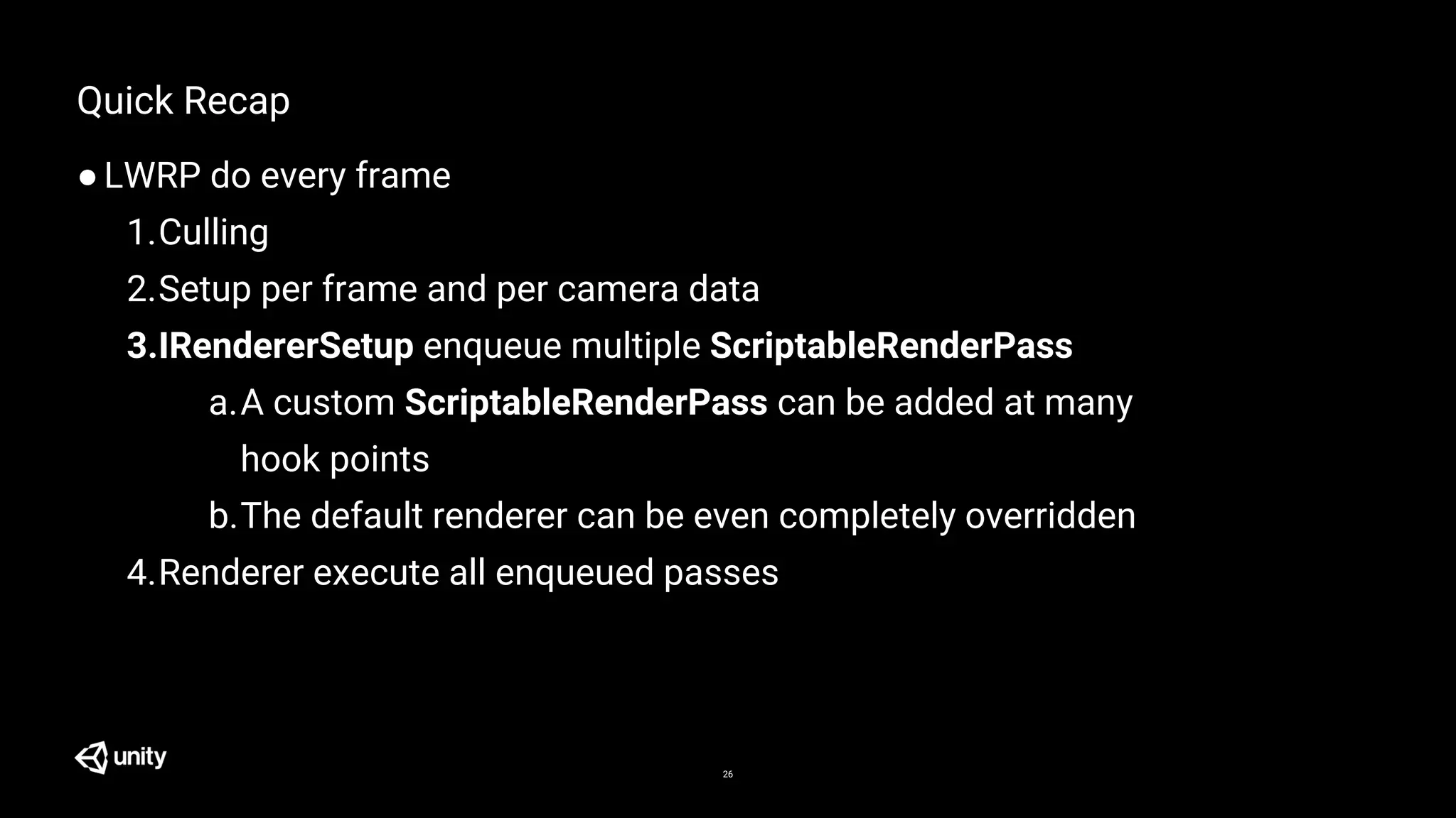 26
Quick Recap
●LWRP do every frame
1.Culling
2.Setup per frame and per camera data
3.IRendererSetup enqueue multiple ScriptableRenderPass
a.A custom ScriptableRenderPass can be added at many
hook points
b.The default renderer can be even completely overridden
4.Renderer execute all enqueued passes
 