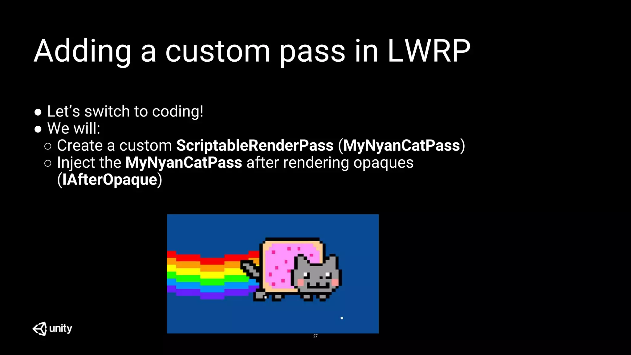 27
Adding a custom pass in LWRP
● Let’s switch to coding!
● We will:
○ Create a custom ScriptableRenderPass (MyNyanCatPass)
○ Inject the MyNyanCatPass after rendering opaques
(IAfterOpaque)
 