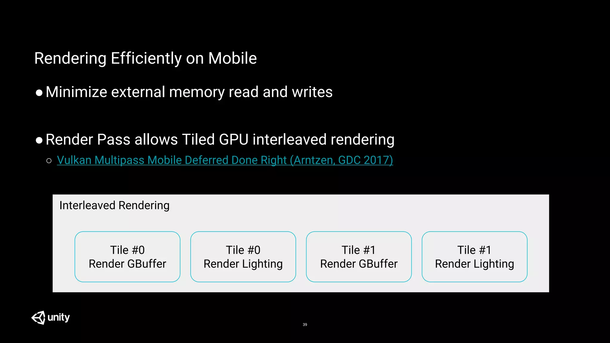 39
Rendering Efficiently on Mobile
●Minimize external memory read and writes
●Render Pass allows Tiled GPU interleaved rendering
○ Vulkan Multipass Mobile Deferred Done Right (Arntzen, GDC 2017)
Tile #0
Render GBuffer
Tile #0
Render Lighting
Tile #1
Render GBuffer
Tile #1
Render Lighting
Interleaved Rendering
 