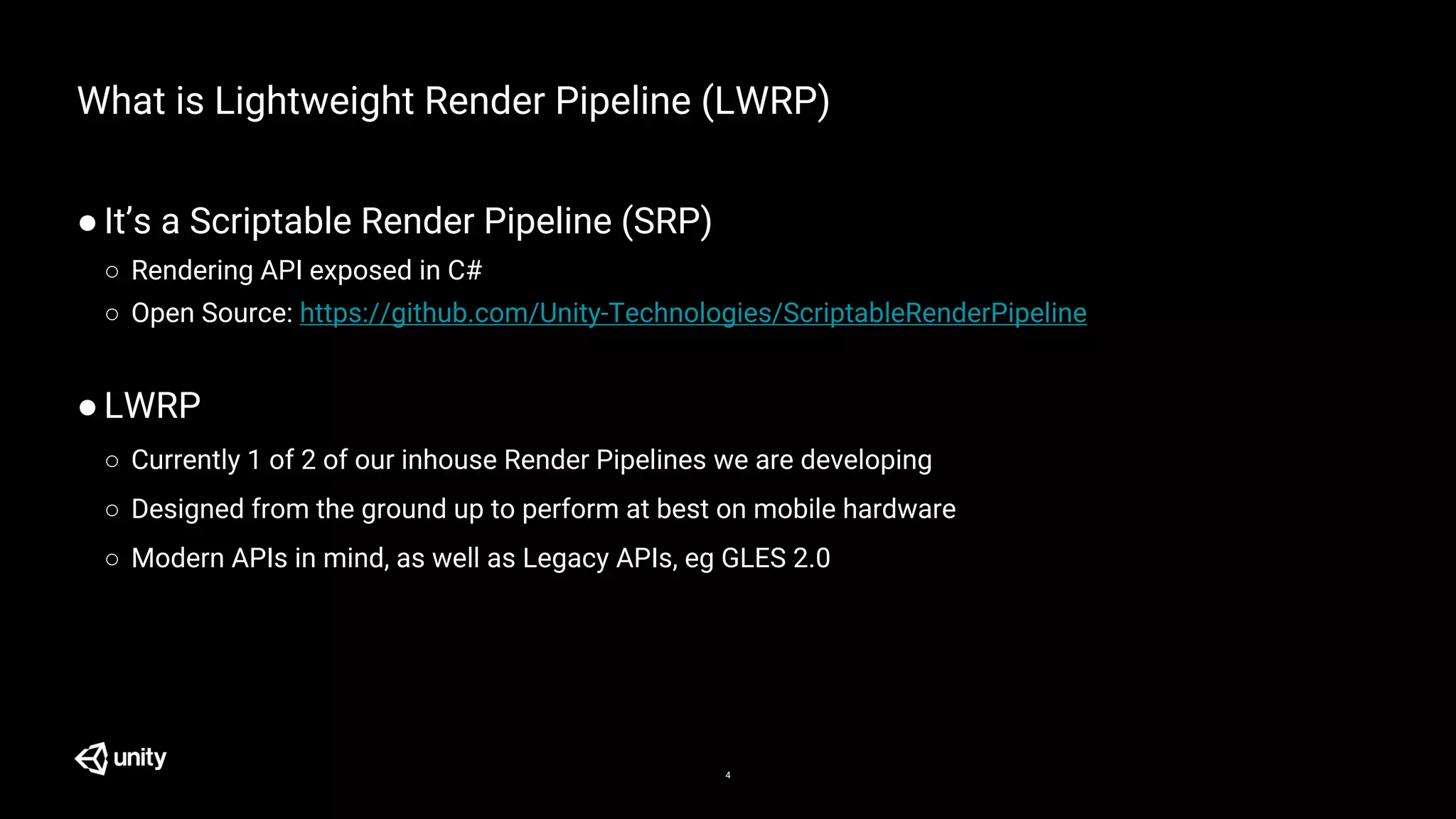4
What is Lightweight Render Pipeline (LWRP)
●It’s a Scriptable Render Pipeline (SRP)
○ Rendering API exposed in C#
○ Open Source: https://github.com/Unity-Technologies/ScriptableRenderPipeline
●LWRP
○ Currently 1 of 2 of our inhouse Render Pipelines we are developing
○ Designed from the ground up to perform at best on mobile hardware
○ Modern APIs in mind, as well as Legacy APIs, eg GLES 2.0
 