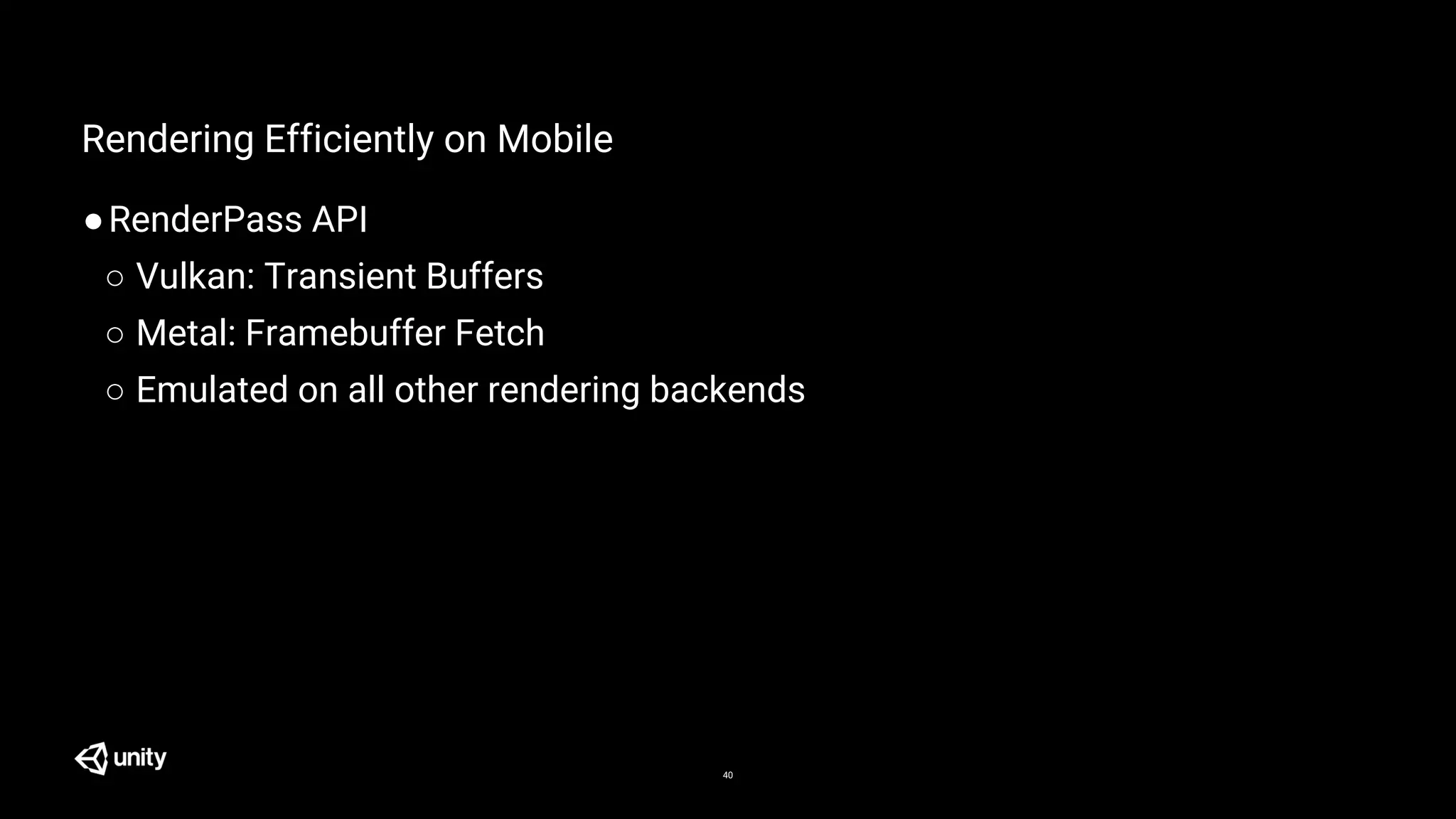 40
Rendering Efficiently on Mobile
●RenderPass API
○ Vulkan: Transient Buffers
○ Metal: Framebuffer Fetch
○ Emulated on all other rendering backends
 