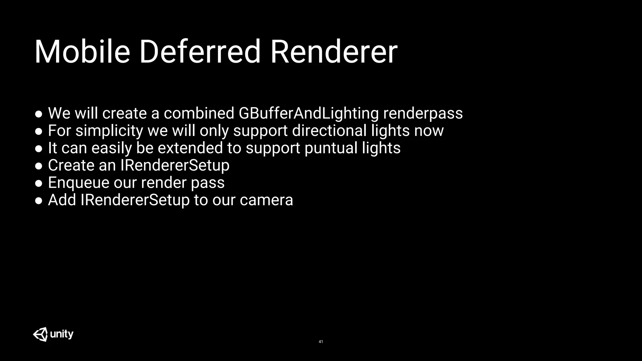 41
Mobile Deferred Renderer
● We will create a combined GBufferAndLighting renderpass
● For simplicity we will only support directional lights now
● It can easily be extended to support puntual lights
● Create an IRendererSetup
● Enqueue our render pass
● Add IRendererSetup to our camera
 