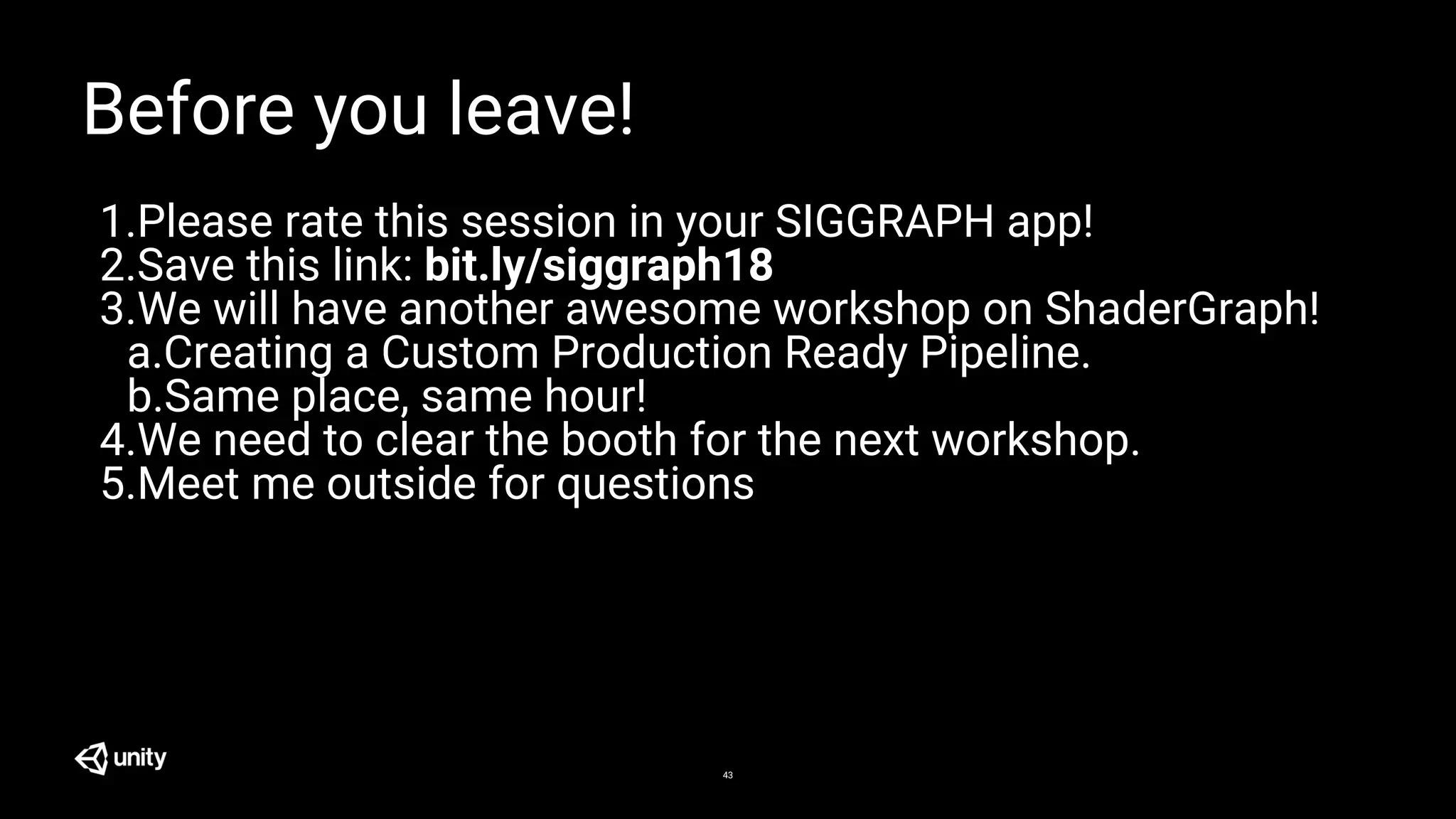 43
Before you leave!
1.Please rate this session in your SIGGRAPH app!
2.Save this link: bit.ly/siggraph18
3.We will have another awesome workshop on ShaderGraph!
a.Creating a Custom Production Ready Pipeline.
b.Same place, same hour!
4.We need to clear the booth for the next workshop.
5.Meet me outside for questions
 
