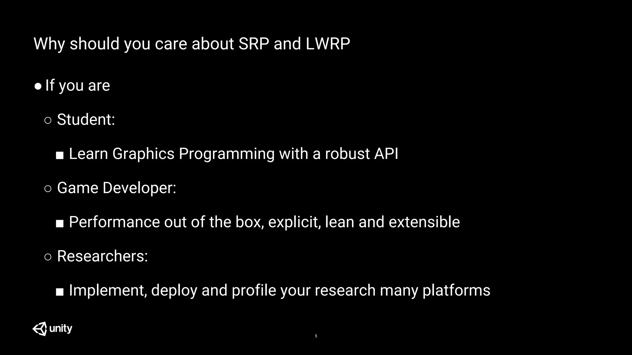 5
Why should you care about SRP and LWRP
●If you are
○ Student:
■ Learn Graphics Programming with a robust API
○ Game Developer:
■ Performance out of the box, explicit, lean and extensible
○ Researchers:
■ Implement, deploy and profile your research many platforms
 