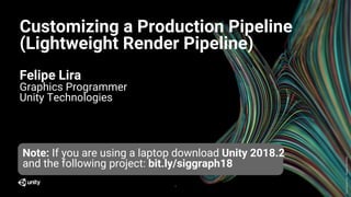 GenerativeArt–MadewithUnity
Customizing a Production Pipeline
(Lightweight Render Pipeline)
Felipe Lira
Graphics Programmer
Unity Technologies
1
Note: If you are using a laptop download Unity 2018.2
and the following project: bit.ly/siggraph18
 