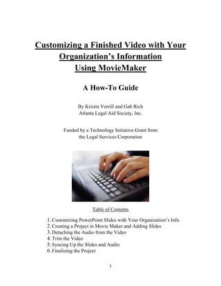 1 
 
Customizing a Finished Video with Your
Organization’s Information
Using MovieMaker
A How-To Guide
By Kristin Verrill and Gab Rich
Atlanta Legal Aid Society, Inc.
Funded by a Technology Initiative Grant from
the Legal Services Corporation
 
Table of Contents
1.Customizing PowerPoint Slides with Your Organization’s Info
2.Creating a Project in Movie Maker and Adding Slides
3.Detaching the Audio from the Video
4.Trim the Video
5.Syncing Up the Slides and Audio
6.Finalizing the Project
 