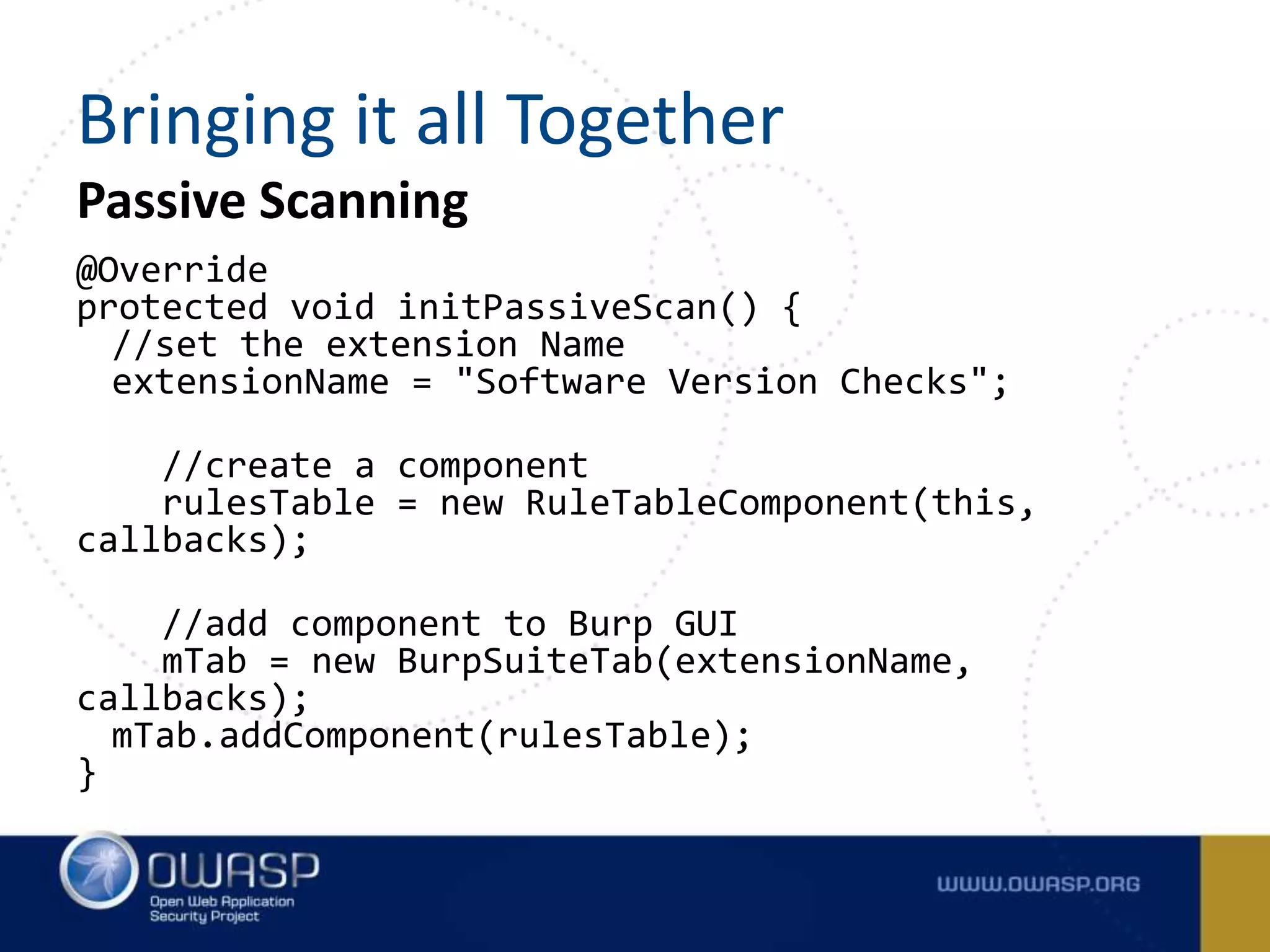 Passive Scanning
@Override
protected void initPassiveScan() {
//set the extension Name
extensionName = "Software Version Checks";
//create a component
rulesTable = new RuleTableComponent(this,
callbacks);
//add component to Burp GUI
mTab = new BurpSuiteTab(extensionName,
callbacks);
mTab.addComponent(rulesTable);
}
Bringing it all Together
 