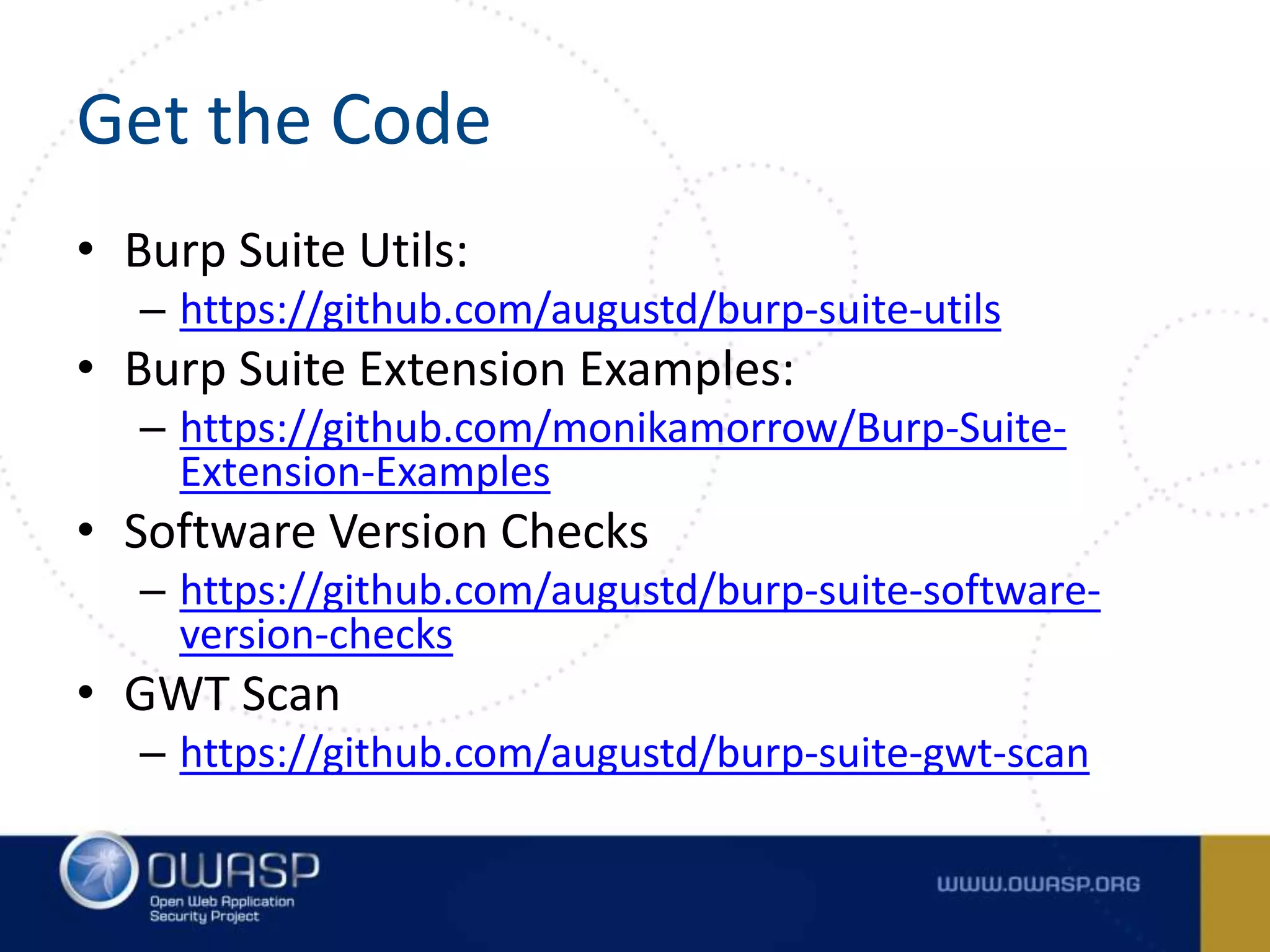 Get the Code
• Burp Suite Utils:
– https://github.com/augustd/burp-suite-utils
• Burp Suite Extension Examples:
– https://github.com/monikamorrow/Burp-Suite-
Extension-Examples
• Software Version Checks
– https://github.com/augustd/burp-suite-software-
version-checks
• GWT Scan
– https://github.com/augustd/burp-suite-gwt-scan
 