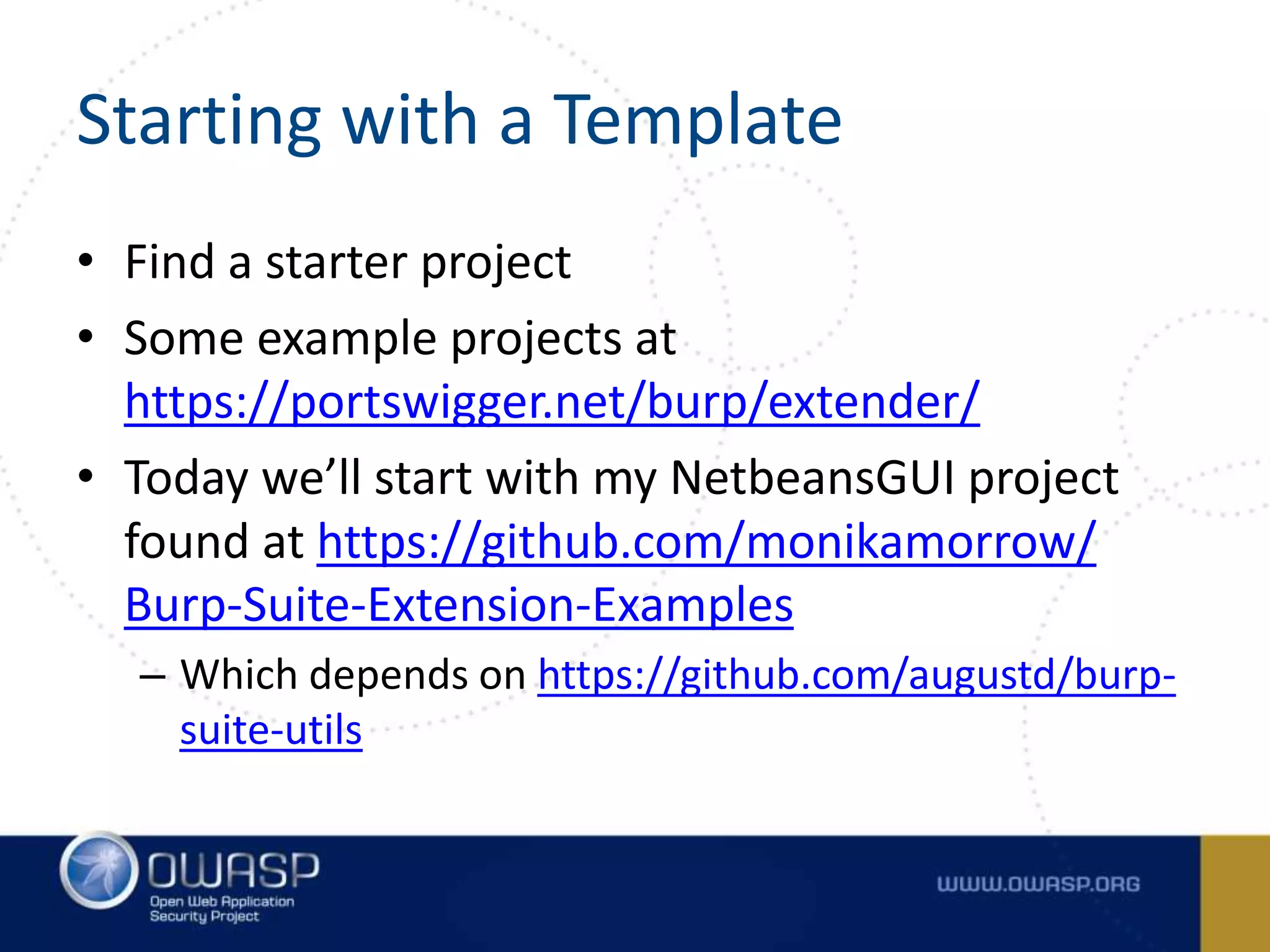 Starting with a Template
• Find a starter project
• Some example projects at
https://portswigger.net/burp/extender/
• Today we’ll start with my NetbeansGUI project
found at https://github.com/monikamorrow/
Burp-Suite-Extension-Examples
– Which depends on https://github.com/augustd/burp-
suite-utils
 