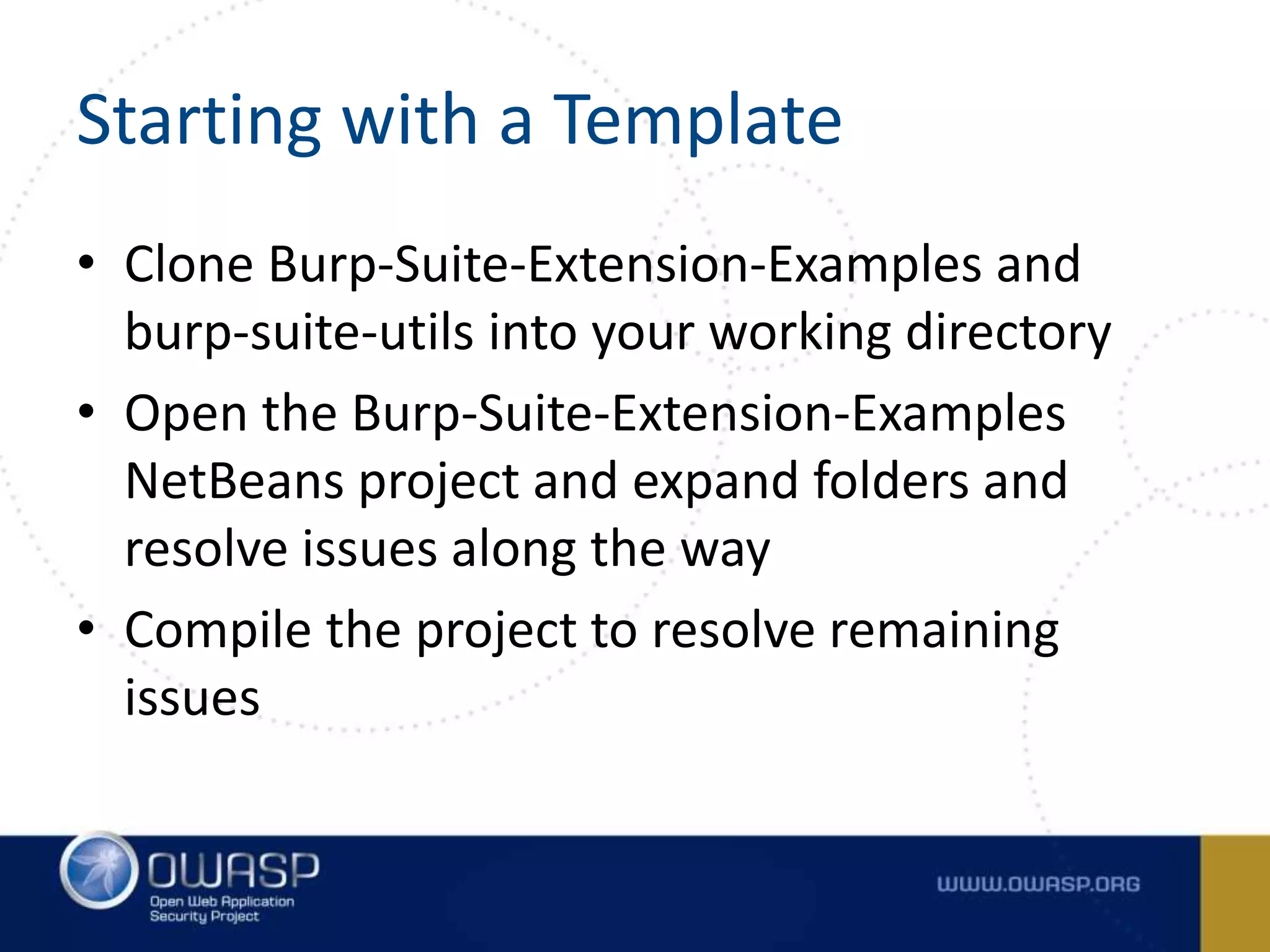 Starting with a Template
• Clone Burp-Suite-Extension-Examples and
burp-suite-utils into your working directory
• Open the Burp-Suite-Extension-Examples
NetBeans project and expand folders and
resolve issues along the way
• Compile the project to resolve remaining
issues
 