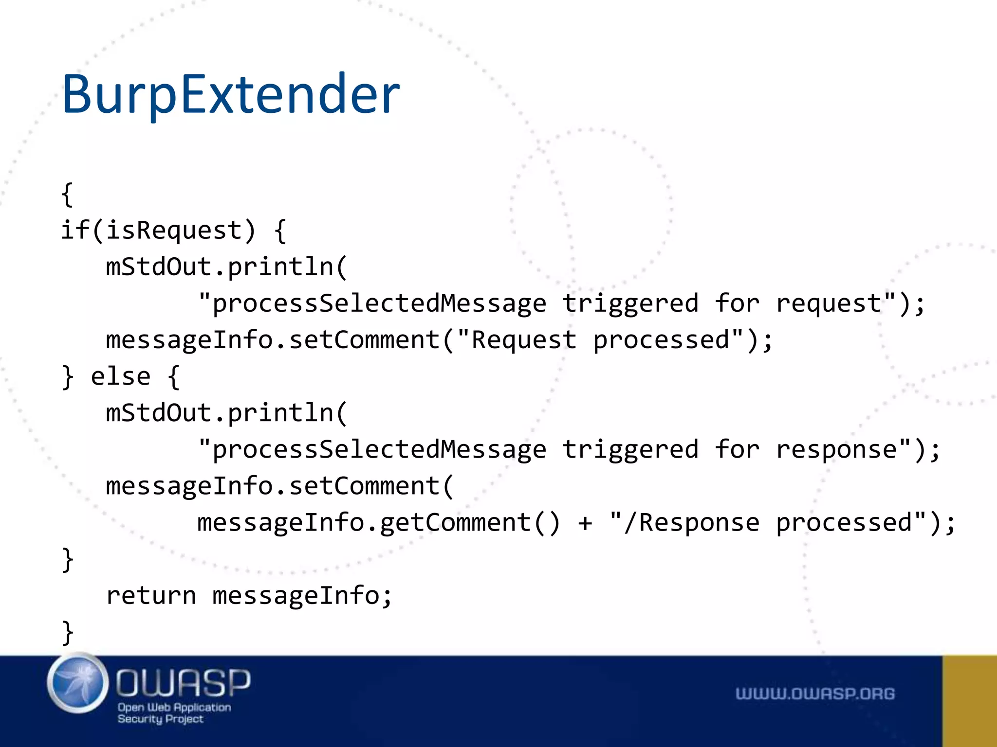 BurpExtender
{
if(isRequest) {
mStdOut.println(
"processSelectedMessage triggered for request");
messageInfo.setComment("Request processed");
} else {
mStdOut.println(
"processSelectedMessage triggered for response");
messageInfo.setComment(
messageInfo.getComment() + "/Response processed");
}
return messageInfo;
}
 