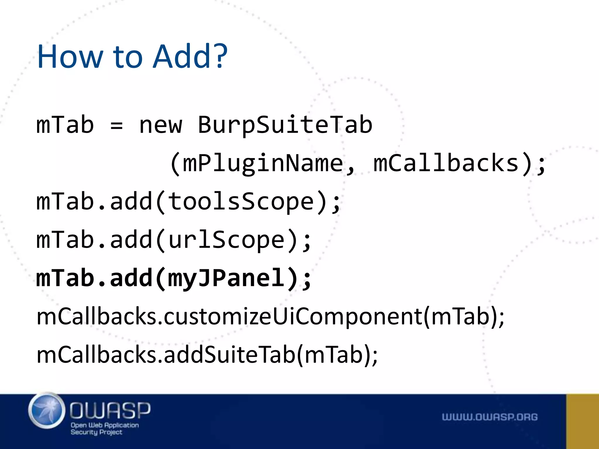 How to Add?
mTab = new BurpSuiteTab
(mPluginName, mCallbacks);
mTab.add(toolsScope);
mTab.add(urlScope);
mTab.add(myJPanel);
mCallbacks.customizeUiComponent(mTab);
mCallbacks.addSuiteTab(mTab);
 