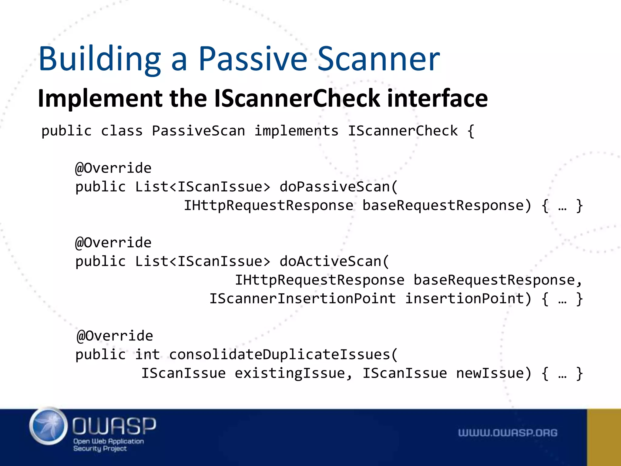 Implement the IScannerCheck interface
public class PassiveScan implements IScannerCheck {
@Override
public List<IScanIssue> doPassiveScan(
IHttpRequestResponse baseRequestResponse) { … }
@Override
public List<IScanIssue> doActiveScan(
IHttpRequestResponse baseRequestResponse,
IScannerInsertionPoint insertionPoint) { … }
@Override
public int consolidateDuplicateIssues(
IScanIssue existingIssue, IScanIssue newIssue) { … }
Building a Passive Scanner
 